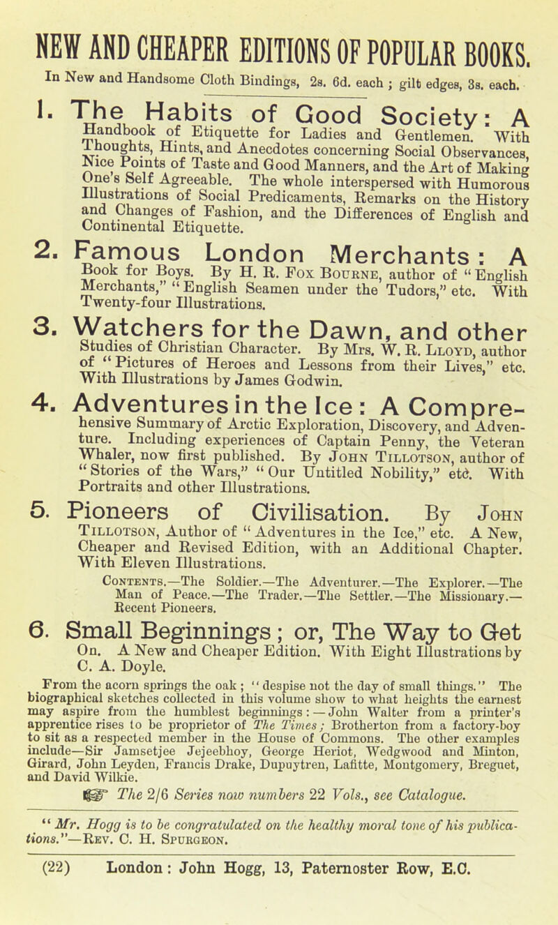 NEW AND CHEAPER EDITIONS OF POPULAR BOOKS. In New and Handsome Cloth Bindings, 2s. 6d. each ; gilt edges, 3s. each. TJie Habits of Good Society: A Handbook of Etiquette for Ladies and Gentlemen. With Ihoughts, Hints,and Anecdotes concerning Social Observances Nice Points of Taste and Good Manners, and the Art of Making One 8 Self Agreeable. The whole interspersed with Humorous Illustrations of Social Predicaments, Remarks on the History and Changes of Fashion, and the Differences of English and Continental Etiquette. 2- Famous London Merchants : A Book for Boys. By H. R. Fox Bourne, author of 11 English Merchants,” “ English Seamen under the Tudors,” etc. With Twenty-four Illustrations. 3. Watchers for the Dawn, and other Studies of Christian Character. By Mrs. W. R. Lloyd, author of “ Pictures of Heroes and Lessons from their Lives,” etc. With Illustrations by James Godwin. 4. Adventures in the Ice : A Compre- hensive Summary of Arctic Exploration, Discovery, and Adven- ture. Including experiences of Captain Penny, the Veteran Whaler, now first published. By John Tillotson, author of “ Stories of the Wars,” “ Our Untitled Nobility,” etd. With Portraits and other Illustrations. 5. Pioneers of Civilisation. By John Tillotson, Author of “ Adventures in the Ice,” etc. A New, Cheaper and Revised Edition, with an Additional Chapter. With Eleven Illustrations. Contents.—The Soldier.—The Adventurer.—The Explorer.—The Man of Peace.—The Trader.—The Settler.—The Missionary.— Recent Pioneers. 6. Small Beginnings ; or, The Way to G-et On. A New and Cheaper Edition. With Eight Illustrations by C. A. Doyle. From the acorn springs the oak ; ‘' despise not the day of small things.” The biographical sketches collected in this volume show to what heights the earnest may aspire from the humblest beginnings: — John Walter from a printer’s apprentice rises to be proprietor of The Times; Brotherton from a factory-boy to sit as a respected member in the House of Commons. The other examples include—Sir Jamsetjee Jejeeblioy, George Heriot, Wedgwood and Minton, Girard, John Leyden, Francis Drake, Dupuytren, Lafitte, Montgomery, Breguet, and David Wilkie. IggT The 2/6 Series now numbers 22 Vols., see Catalogue. “ Mr. Hogg is to be congratulated on the healthy moral tone of his publica- tions.—Rev. C. H. Spukgeon.