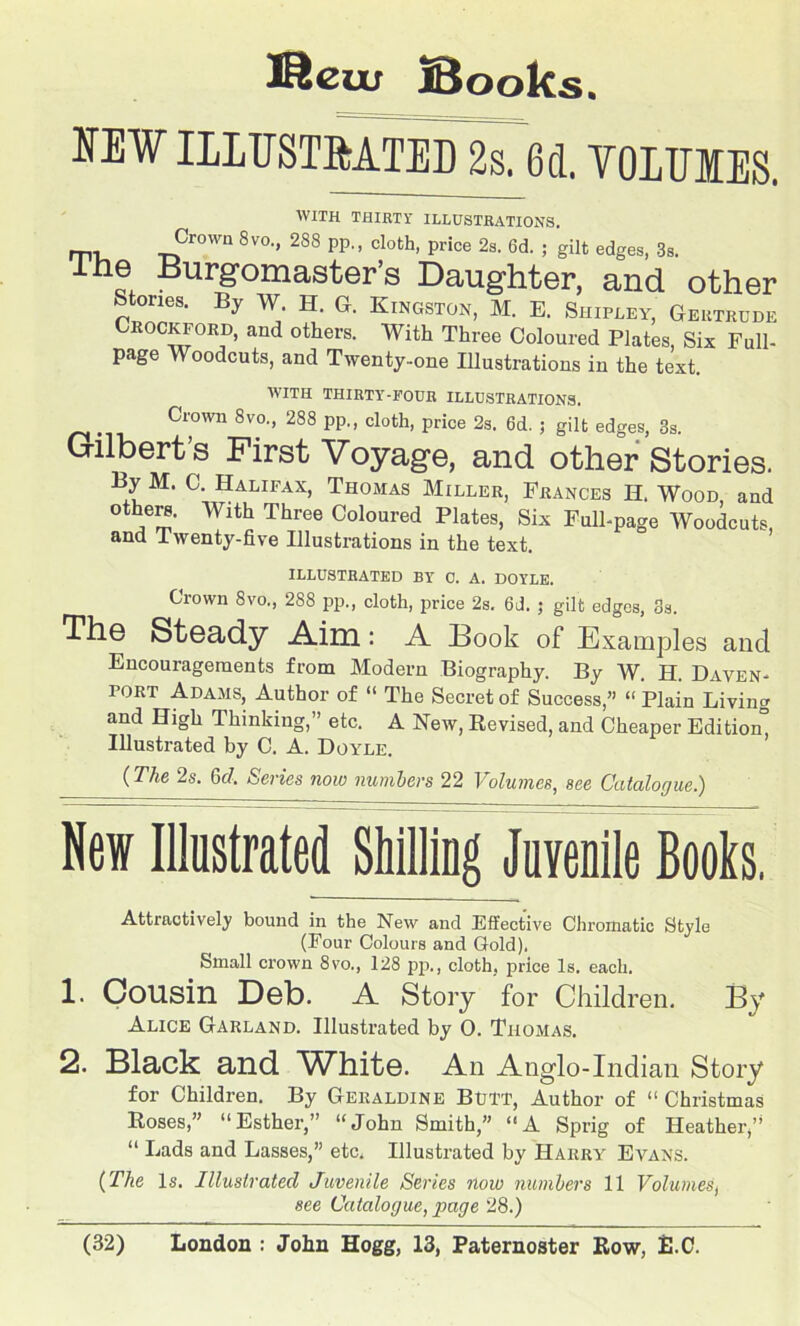 Meuu Books. NEW ILLUSTMTED 2s. 6d. YOIUIES. WITH THIRTY ILLUSTRATIONS. Crown 8VO., 288 pp., cloth, price 2s. 6d. ; gilt edges, 3s. ihe Burgomaster’s Daughter, and other Stories. By W. H. G. Kingston, M. E. Shipley, Gertrude Crockford, and others. With Three Coloured Plates, Six Full- page Woodcuts, and Twenty-one Illustrations in the text WITH THIRTY-FOUR ILLUSTRATIONS. . Crown 8vo., 288 pp., cloth, price 2s. 6d. ; gilt edges, 3s. Gilbert’s First Voyage, and other Stories. By M. C. Halifax, Thomas Miller, Frances II. Wood, and others. With Three Coloured Plates, Six Full-page Woodcuts, and Twenty-five Illustrations in the text. ILLUSTRATED BY 0. A. DOYLE. Crown 8vo., 288 pp., cloth, price 2s. 6d. ; gilt edges, 3s. The Steady Aim : A Book of Examples and Encouragements from Modern Biography. By W. H. Daven- port Adams, Author of “ The Secret of Success,” “ Plain Living and High Thinking,” etc. A New, Revised, and Cheaper Edition” Illustrated by C. A. Doyle. (The 2s. Gd. Series now numbers 22 Volumes, see Catalogue) New Illustrated Shilling Juvenile Books, Attractively bound in the New and Effective Chromatic Style (Four Colours and Gold). Small crown 8vo., 128 pp., cloth, price Is. each. 1. Cousin Deb. A Story for Children. By Alice Garland. Illustrated by 0. Thomas. 2. Black and VTBite. An Anglo-Indian Story for Children. By Geraldine Btil'T, Author of “ Christmas Roses,” “Esther,” “John Smith,” “A Sprig of Heather,” “ Lads and Lasses,” etc. Illustrated by Harry Evans. (The Is. Illustrated Juvenile Series now numbers 11 Volumes, see Catalogue, page 28.)