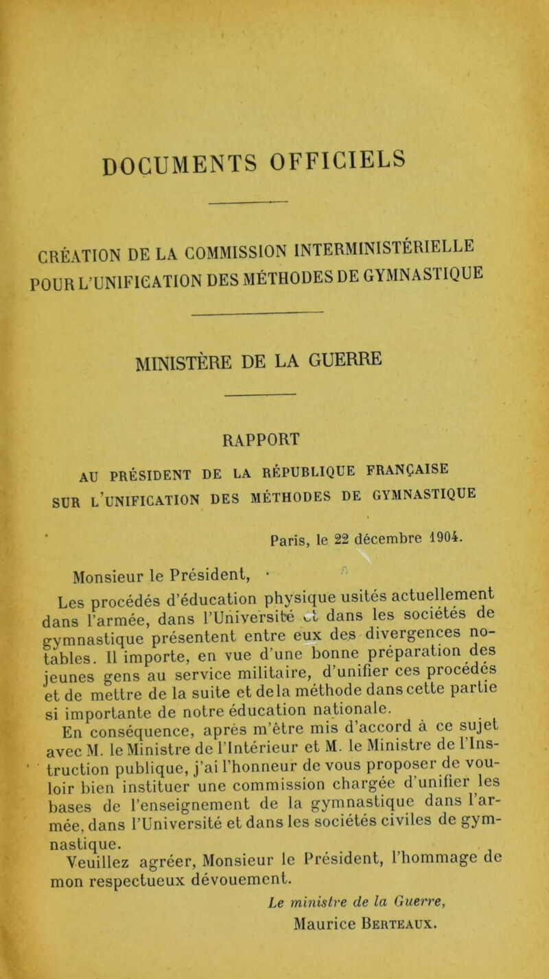 DOCUMENTS OFFICIELS CRÉATION DE LA COMMISSION INTERMINISTÉRIELLE POUR L’UNIFICATION DES MÉTHODES DE GYMNAS1IQUE MINISTÈRE DE LA GUERRE RAPPORT AU PRÉSIDENT DE LA RÉPUBLIQUE FRANÇAISE SUR l’unification DES MÉTHODES DE GYMNASTIQUE Paris, le 22 décembre 1904. Monsieur le Président, • Les procédés d’éducation physique usités actuellement dans l’armée, dans l’Université ol dans les sociétés de gymnastique présentent entre eux des divergences no- tables. Il importe, en vue d’une bonne préparation des jeunes gens au service militaire, d unifier ces piocédés et de mettre de la suite et de la méthode dans cette partie si importante de notre éducation nationale. En conséquence, après m’ètre mis d accord à ce sujet avec M. le Ministre de l’Intérieur et M. le Ministre de l'Ins- truction publique, j’ai l’honneur de vous proposer de vou- loir bien instituer une commission chargée d unifier les bases de l’enseignement de la gymnastique dans 1 ar- mée, dans l’Université et dans les sociétés civiles de gym- nastique. Veuillez agréer, Monsieur le Président, l’hommage de mon respectueux dévouement. Le ministre de la Guerre, Maurice Berteaux.