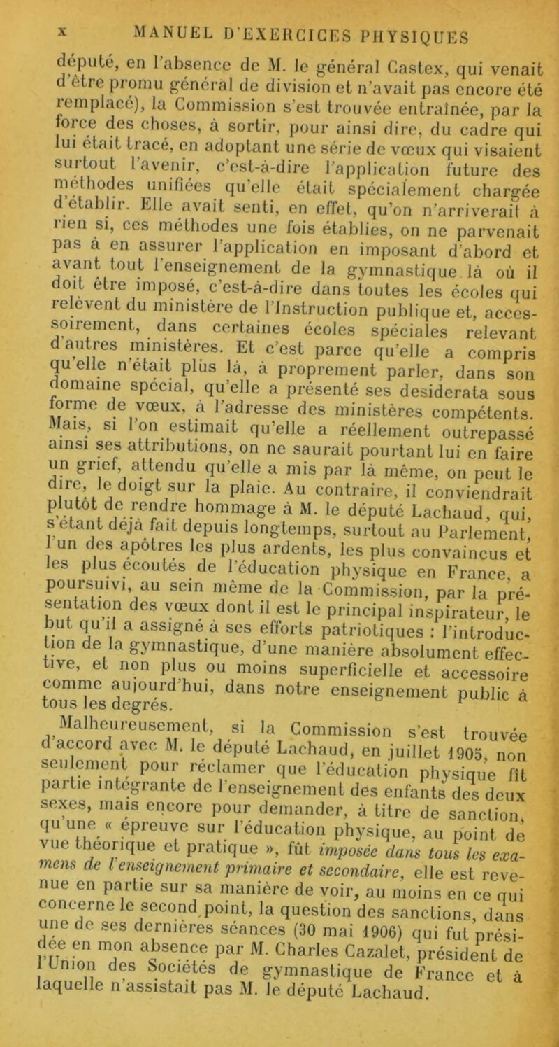 député, en I absence de M. le général Castex, qui venait d être promu général de division et n’avait pas encore été icmplacé), la Commission s’est trouvée entraînée, par la force des choses, à sortir, pour ainsi dire, du cadre qui ui était tracé, en adoptant une série de vœux qui visaient su)tout 1 avenir, c’est-à-dire l’application future des méthodes unifiées qu’elle était spécialement chargée d établir. Elle avait senti, en effet, qu’on n’arriverait à nen si, ces méthodes une lois établies, on ne parvenait pas à en assurer l’application en imposant d’abord et avant tout l'enseignement de la gymnastique là où il doit être imposé, c’est-à-dire dans toutes les écoles qui relevent du ministère de l’Instruction publique et, acces- soirement, dans certaines écoles spéciales relevant d autres ministères. Et c’est parce qu’elle a compris quelle n était plus la, à proprement parler, dans son domaine spécial, qu’elle a présenté ses desiderata sous orme de vœux, à l’adresse des ministères compétents, .ms, SI Ion estimait qu’elle a réellement outrepassé ainsi ses attributions, on ne saurait pourtant lui en faire un grief, attendu qu’elle a mis par là même, on peut le c ire, le doigt sur la plaie. Au contraire, il conviendrait plutôt de rendre hommage à M. le député Lachaud, qui, s étant déjà fait depuis longtemps, surtout au Parlement. un des apôtres les plus ardents, les plus convaincus et les plus écoutés de 1 éducation physique en France a poursuivi, au sein même de la Commission, par la pré- sentation des vœux dont il est le principal inspirateur, le but qu il a assigne a ses efforts patriotiques : l'introduc- tion de la gymnastique, d’une manière absolument effec- tive, et non plus ou moins superficielle et accessoire comme aujourd hui, dans notre enseignement public à tous les degres. ^ Malheureusement, si la Commission s’est trouvée d accord avec M. le député Lachaud, en juillet 1905 non seulement pour réclamer que l’éducation physique fît partie intégrante de 1 enseignement des enfants des deux sexes, mais encore pour demander, à titre de sanction, qu une « epreuve sur 1 éducation physique, au point de vue théorique et pratique », fût imposée dans tous les exa- mens de l enseignement primaire et secondaire, elle est reve- nue en partie sur sa manière de voir, au moins en ce oui concerne le second point, la question des sanctions, dans une de ses dernières séances (30 mai 1906) qui fut prési- dee en mon absence par M. Charles Cazalet, président de Union des Sociétés de gymnastique de France et à laquelle n assistait pas M. le député Lachaud.