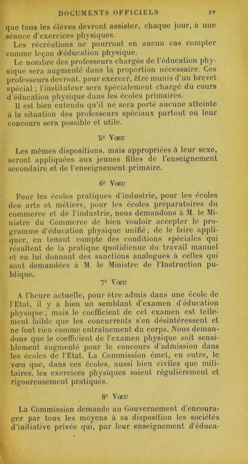 que tous les élèves devront assister, chaque jour, à une séance d’exercices physiques. Les récréations ne pourront en aucun cas compter comme leçon d'éducation physique. Le nombre des professeurs chargés de l’éducation phy- sique sera augmenté dans la proportion nécessaire. Ces professeurs devront, pour exercer, être munis d'un brevet spécial; l’instituteur sera Spécialement chargé du cours d’éducation physique dans les écoles primaires. 11 est bien entendu qu’il ne sera porté aucune atteinte à la situation des professeurs spéciaux partout où leur concours sera possible et utile. 5e Voeu Les mêmes dispositions, mais appropriées à leur sexe, seront appliquées aux jeunes filles de l’enseignement secondaire et de l’enseignement primaire. 6e Voeu Pour les écoles pratiques d’industrie, pour les écoles des arts et métiers, pour les écoles préparatoires du commerce et de l’industrie, nous demandons à M. le Mi- nistre du Commerce de bien vouloir accepter le pro- gramme d’éducation physique unifié; de le faire appli- quer, en tenant compte des conditions spéciales qui résultent de la pratique quotidienne du travail manuel et en lui donnant des sanctions analogues à celles qui sont demandées à M. le Ministre de l’Instruction pu- blique. 7e Voeu A l’heure actuelle, pour être admis dans une école de l'Etat, il y a bien un semblant d’examen d’éducation physique ; mais le coefficient de cet examen est telle- ment faible que les concurrents s’en désintéressent et ne font rien comme entraînement du corps. Nous deman- dons que le coefficient de l’examen physique soit sensi- blement augmenté pour le concours d’admission dans les écoles de l’Etat. La Commission émet, en outre, le vœu que, dans ces écoles, aussi bien civiles que mili- taires, les exercices physiques soient régulièrement et rigoureusement pratiqués. 8° Voeu La Commission demande au Gouvernement d’encoura- ger par tous les moyens à sa disposition les sociétés d’initiative privée qui, par leur enseignement d’éduca- ' v