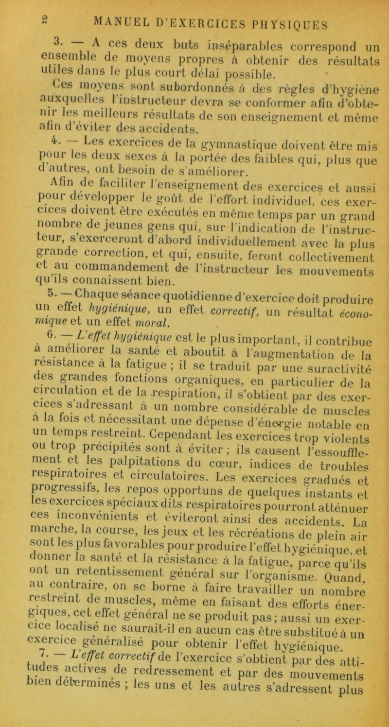 3. A ces deux buts inséparables correspond un ensemble de moyens propres à obtenir des résultats utiles dans le plus court délai possible. Ces moyens sont subordonnés ii des règles d'hygiène auxquelles I instructeur devra se conformer afin d’obte- n*1 meilleurs résultats de son enseignement et même afin d’éviter des accidents. 4. — Les exercices de la gymnastique doivent être mis poui es deux sexes à la portée des faibles qui, plus que cl ciuties, ont besoin de s nméliorer. Afin de faciliter l’enseignement des exercices et aussi pour développer le goût de l’effort individuel, ces exer- cices doivent être exécutés en même temps par un grand nombre de jeunes gens qui, sur l’indication de l’instruc- teur s exerceront d’abord individuellement avec la plus giande correction, et qui, ensuite, feront collectivement et au commandement de l’instructeur les mouvements qu ils connaissent bien. 5. — Chaque séance quotidienne d’exercice doit produire un effet hygiénique, un effet correctif, un résultat écono- mique et un effet moral. 6. —L effet hygiénique est le plus important, il contribue a améliorer la santé et aboutit à l’augmentation de la résistance à la fatigue ; il se traduit par une suractivité des grandes fonctions organiques, en particulier de la circulation et de la respiration, il s’obtient par des exer- cmes s adressant à un nombre considérable de muscles a la fois et nécessitant une dépense d'énergie notable en un temps restreint. Cependant les exercices trop violents ou trop précipités sont à éviter ; ils causent l'essouffle- ment et les palpitations du coeur, indices de troubles respiratoires et circulatoires. Les exercices gradués et progressifs, les repos opportuns de quelques instants et les exercices spéciaux dits respiratoires pourront atténuer ces inconvénients et éviteront ainsi des accidents. La marche, la course, les jeux et les récréations de plein air sont les plus favorables pour produire l’effet hygiénique et donner la santé et la résistance à la fatigue,- parce qu’ils ont un retentissement général sur l’organisme. Quand au contraire, on se borne à faire travailler un nombre resticint de muscles, même en faisant des efforts éner- giques, cet effet général ne se produit pas; aussi un exer- cice localise ne saurait-il en aucun cas être substitué à un exercice généralisé pour obtenir l’effet hygiénique. , L effet correctif de l’exercice s'obtient par des atti- biendeatCtlVeS ^ fedresse™nt et par des mouvements bien détermines ; les uns et les autres s’adressent plus