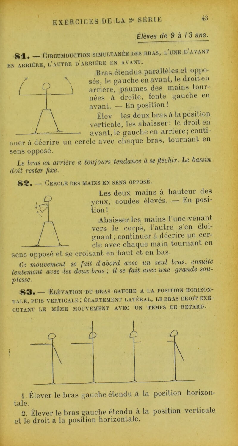 Elèves de 9 à 13 ans. __ ClRCUMDUCTION SIMULTANÉE DES BRAS, i/UNE D AVANT EN ARRIÈRE, L’AUTRE D'ARRIÈRE EN AVANT. Bras étendus parallèles et oppo- sés, le gauche en avant, le droit en arrière, paumes des mains toui- nées à droite, fente gauche en avant. — En position ! Élev les deux bras à la position verticale, les abaisser: le droit en avant, le gauche en arrière; conti- nuer à décrire un cercle avec chaque bras, tournant en sens opposé. Le bras en arrière a toujours tendance à se fléchir. Le bassin doit rester fixe. 82, — Cercle des mains en sens opposé. Les deux mains à hauteur des yeux, coudes élevés. — En posi- tion! Abaisser les mains 1 une venant vers le corps, l’autre s’en éloi- gnant; continuera décrire un cer- cle avec chaque main tournant en sens opposé et se croisant en haut et en bas. Ce mouvement se fait d'abord avec un seul bras, ensuite lentement avec les deux bras ; il se fait avec une grande sou- plesse. 83. — Élévation du bras gauche a la position horizon- tale. puis verticale; écartement latéral, le bras droit exé- cutant le même mouvement avec un temps de retard. taie. 2. Élever le bras gauche étendu à la position verticale et le droit à la position horizontale.