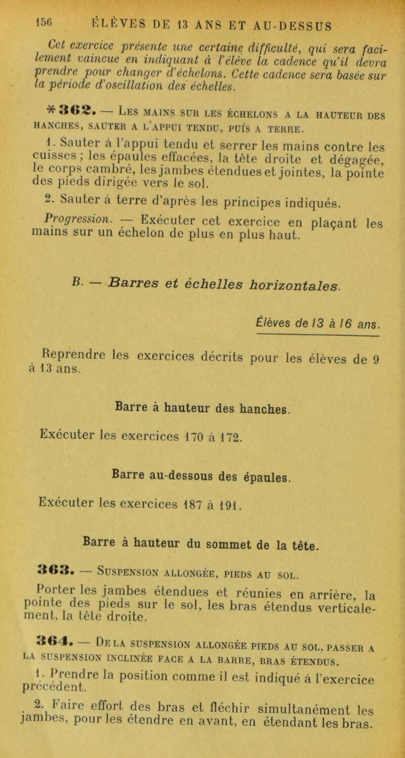 Cet exercice présente une certaine difficulté, qui sera faci- lement vaincue en indiquant à l'élève la cadence qu'il devra prendre pour changer d'échelons. Cette cadence sera basée sur la période d'oscillation des échelles. *362. — Les mains sur les échelons a la hauteur des HANCHES, SAUTER A L APPUI TENDU, PUIS A TERRE. 1. Sauter à l’appui tendu et serrer les mains contre les cuisses; les épaules effacées, la tète droite et dégagée, le corps cambré, les jambes étendueset jointes, la pointe des pieds dirigée vers Je sol. 2. Sauter à terre d après les principes indiqués. Progression. — Exécuter cet exercice en plaçant les mains sur un échelon de plus en plus haut. Barres et échelles horizontales. Élèves de 13 à 16 ans. Reprendre les exercices décrits pour les élèves de 9 à 13 ans. Barre à hauteur des hanches. Exécuter les exercices 170 à 172. Barre au-dessous des épaules. Exécuter les exercices 187 à 191. Barre à hauteur du sommet de la tête. 363. — Suspension allongée, pieds au sol. Porter les jambes étendues et réunies en arrière la pointe des pieds sur le sol, les bras étendus verticale- ment. la tete droite. 364. — Delà suspension allongée pieds au sol.passer a la suspension inclinée face a la barre, bras étendus. 1- Prendre la position comme il est indiqué à l’exercice precedent. 2. Faire effort des bras et fléchir simultanément les jambes, pour les étendre en avant, en étendant les bras.