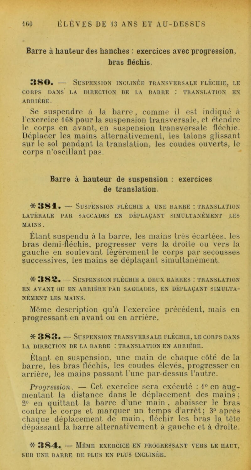 Barre à hauteur des hanches : exercices avec progression, bras fléchis. 380. — Suspension inclinée transversale fléchie, le CORPS DANS' LA DIRECTION DE LA RARRE : TRANSLATION EN ARRIÈRE. Se suspendre à la barre, comme il est indiqué à l’exercice 168 pour la suspension transversale, et étendre le corps en avant, en suspension transversale fléchie. Déplacer les mains alternativement, les talons glissant sur le sol pendant la translation, les coudes ouverts, le corps n’oscillant pas. Barre à hauteur de suspension : exercices de translation. *381. — Suspension fléchie a une barre : translation LATÉRALE PAR SACCADES EN DÉPLAÇANT SIMULTANÉMENT LES MAINS. Étant suspendu à la barre, les mains très écartées, les bras demi-fléchis, progresser vers la droite ou vers la gauche en soulevant légèrement le corps par secousses successives, les mains se déplaçant simultanément. * 382. — Suspension fléchie a deux barres : translation EN AVANT OU EN ARRIÈRE PAR SACCADES, EN DÉPLAÇANT SIMULTA- NÉMENT LES MAINS. Même description qu’à l’exercice précédent, mais en progressant en avant ou en arrière. * 383. — Suspension transversale fléchie, le corps dans LA DIRECTION DE LA BARRE : TRANSLATION EN ARRIÈRE. Étant en suspension, une main de chaque côté de la barre, les bras fléchis, les coudes élevés, progresser en arrière, les mains passant l une par-dessus l’autre. Progression. — Cet exercice sera exécuté : 1° en aug- mentant la distance dans le déplacement des mains ; 2° en quittant la barre d’une main , abaisser le bras contre le corps et marquer un temps d’arrêt; 3° après chaque déplacement de main., fléchir les bras la tête dépassant la barre alternativement à gauche et à droite. * 384. — Même exercice en progressant vers le haut, SUR UNE BARRE de PLUS EN PLUS INCLINÉE.