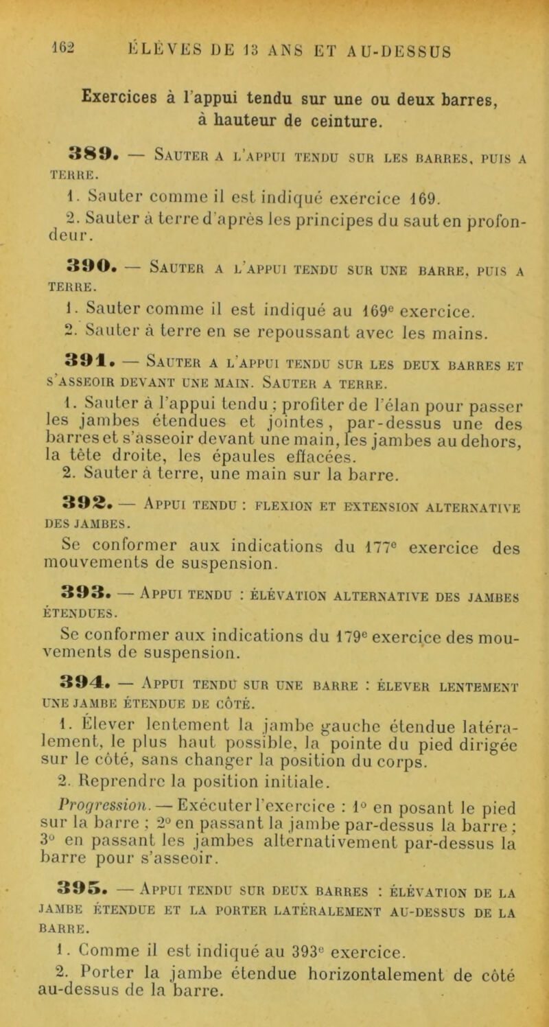 Exercices à l’appui tendu sur une ou deux barres, à hauteur de ceinture. 389. — Sauter a l’appui tendu sur les barres, puis a TERRE. 1. Sauter comme il est indiqué exercice 169. 2. Sauter a terre d'après les principes du saut en profon- deur. 390. — Sauter a l’appui tendu sur une barre, puis a TERRE. 1. Sauter comme il est indiqué au 169e exercice. 2. Sauter à terre en se repoussant avec les mains. 394. — Sauter a l’appui tendu sur les deux barres et s'asseoir devant une main. Sauter a terre. 1. Sauter à l’appui tendu ; profiter de l’élan pour passer les jambes étendues et jointes, par-dessus une des barres et s’asseoir devant une main, les jambes au dehors, la tète droite, les épaules effacées. 2. Sauter à terre, une main sur la barre. 395. — Appui tendu : flexion et extension alternative des jambes. Se conformer aux indications du 177e exercice des mouvements de suspension. 393. — Appui tendu : élévation alternative des jambes ÉTENDUES. Se conformer aux indications du 179e exercice des mou- vements de suspension. 394. — Appui tendu sur une barre : élever lentement UNE JAMBE ÉTENDUE DE CÔTÉ. 1. Elever lentement la jambe gauche étendue latéra- lement, le plus haut possible, la pointe du pied dirigée sur le côté, sans changer la position du corps. 2. Reprendre la position initiale. Progression. — Exécuter l’exercice : 1° en posant le pied sur la barre ; 2° en passant la jambe par-dessus la barre ; 3° en passant les jambes alternativement par-dessus la barre pour s’asseoir. 395. — Appui tendu sur deux barres : élévation de la JAMBE ÉTENDUE ET LA PORTER LATÉRALEMENT AU-DESSUS DE LA BARRE. 1. Comme il est indiqué au 393e exercice. 2. Porter la jambe étendue horizontalement de côté au-dessus de la barre.