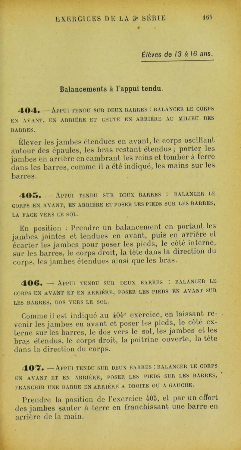 Élèves de 13 à 16 ans. Balancements à 1 appui tendu. 404. — Appui tendu sur deux barres : balancer le corps EN AVANT, EN ARRIÈRE ET CHUTE EN ARRIÈRE AU MILIEU DES BARRES. Élever les jambes étendues en avant, le corps oscillant autour des épaules, les bras restant étendus; porter les jambes en arrière en cambrant les reins et tomber à terre dans les barres, comme il a été indiqué, les mains sur les barres. 405. Appui tendu sur deux barres : balancer le CORPS en avant, en arriére et poser les pieds sur les barres, LA FACE VERS LE SOL. En position : Prendre un balancement en portant les jambes jointes et tendues en avant, puis en arrière et écarter les jambes pour poser les pieds, le côté interne, sur les barres, le corps droit, la tète dans la direction du corps, les jambes étendues ainsi que les bras. 406. — Appui tendu sur deux barres : balancer le CORPS EN AVANT ET EN ARRIÈRE, POSER LES PIEDS EN AVANT SUR LES BARRES, DOS VERS LE SOL. Comme il est indiqué au 404° exercice, en laissant re- venir les jambes en avant et poser les pieds, le côté ex- terne sur les barres, le dos vers le sol, les jambes et les bras étendus, le corps droit, la poitrine ouverte, la tète dans la direction du corps. 40*7. —Appui tendu sur deux barres : balancer le corps EN AVANT ET EN ARRIÈRE, POSER LES PIEDS SUR LES BARRES, FRANCHIR UNE BARRE EN ARRIÈRE A DROITE OU A GAUCHE. Prendre la position de l’exercice 405, et par un effort des jambes sauter à terre en franchissant une barre en arrière de la main.