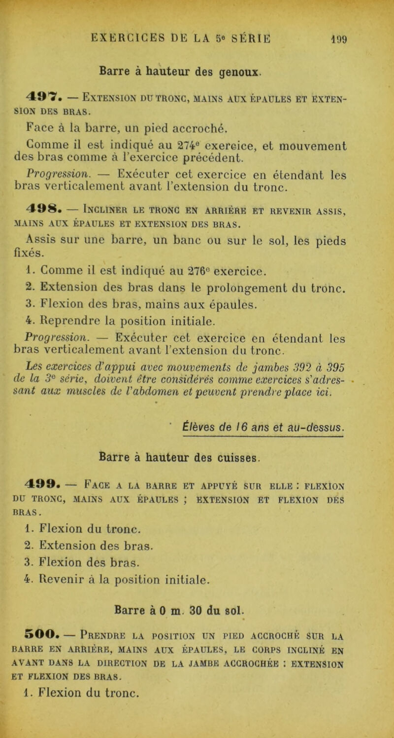 Barre à hauteur des genoux. 497. — Extension du tronc, mains aux épaules et exten- sion des bras. Face à la barre, un pied accroché. Comme il est indiqué au 274e exercice, et mouvement des bras comme à l’exercice précédent. Progression. — Exécuter cet exercice en étendant les bras verticalement avant l’extension du tronc. 498. — Incliner le tronc en arrière et revenir assis, MAINS AUX ÉPAULES ET EXTENSION DES BRAS. Assis sur une barre, un banc ou sur le sol, les pieds fixés. 1. Comme il est indiqué au 276° exercice. 2. Extension des bras dans le prolongement du tronc. 3. Flexion des bras, mains aux épaules. 4. Reprendre la position initiale. Progression. — Exécuter cet exercice en étendant les bras verticalement avant l’extension du tronc. Les exercices d’appui avec mouvements de jambes 392 à 395 de la 3e série, doivent être considérés comme exercices s'adrcs- • sant aux muscles de l'abdomen et peuvent prendre place ici. Élèves de 16 ans et au-dessus. Barre à hauteur des cuisses. 499. — Face A LA BARRE ET APPUYÉ SUR ELLE : FLEXION DU TRONC, MAINS AUX ÉPAULES ; EXTENSION ET FLEXION DES BRAS. 1. Flexion du tronc. 2. Extension des bras. 3. Flexion des bras. 4. Revenir à la position initiale. Barre à 0 m. 30 du sol. 500. — Prendre la position un pied accroché sur la BARRE EN ARRIÉRE, MAINS AUX ÉPAULES, LE CORPS INCLINÉ EN AVANT DANS LA DIRECTION DE LA JAMBE ACCROCHÉE I EXTENSION ET FLEXION DES BRAS. 1. Flexion du tronc.