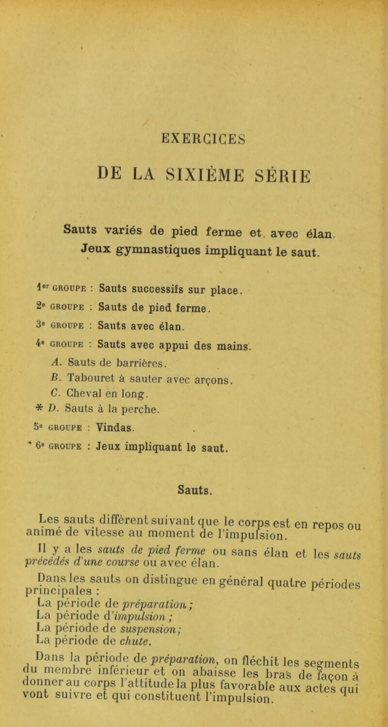 EXERCICES DE LA SIXIÈME SÉRIE Sauts variés de pied ferme et avec élan Jeux gymnastiques impliquant le saut. I01, groupe : Sauts successifs sur place. 2° groupe : Sauts de pied ferme. 3* groupe : Sauts avec élan. 4» groupe : Sauts avec appui des mains. A. Sauts de barrières. B. Tabouret à sauter avec arçons. C. Cheval en long. * D. Sauts à la perche. 5° groupe : Vindas. * 6e groupe : Jeux impliquant le saut. Sauts. Les sauts diffèrent suivant que le corps est en renos ou anime de vitesse au moment de l’impulsion. ^ Il y a les sauts de pied ferme ou sans élan et les sauts précédés d'une course ou avec élan. pr?ncipà<IesSaUtS ^ distin»ue en général quatre périodes La période de préparation ; La période d’impulsion ; La période de suspension; La période de chute. Dans la période de préparation, on fléchit les segmer du membre inferieur et on abaisse les bras de facor donner au corps l’attitude la plus favorable aux actes a vont suivre et qui constituent l’impulsion. ^