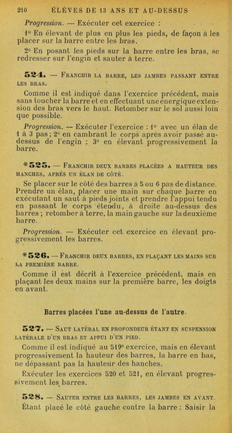 Progression. — Exécuter cet exercice : 1° En élevant de plus en plus les pieds, de façon à les placer sur la barre entre les bras. 2° En posant les pieds sur la barre entre les bras, se redresser sur l’engin et sauter à terre. 524. — Franchir la barre, les jambes passant entre LES BRAS. Comme il est indiqué dans l’exercice précédent, mais sans toucher la barre et en effectuant une énergique exten- sion des bras vers le haut. Retomber sur le sol aussi loin que possible. Progression. — Exécuter l’exercice : 1° avec un élan de 1 à 3 pas; 2° en cambrant le corps après avoir passé au- dessus de l’engin ; 3° en élevant progressivement la barre. *525. — Franchir deux barres placées a hauteur des HANCHES, APRÈS UN ÉLAN DE CÔTÉ. Se placer sur le côté des barres à 5 ou 6 pas de distance. Prendre un élan, placer une main sur chaque barre en exécutant un saut à pieds joints et prendre l’appui tendu en passant le corps éteixlu, à droite au-aessus des barres ; retombera terre, la main gauche sur la deuxième barre. Progression. — Exécuter cet exercice en élevant pro- gressivement les barres. *526. — Franchir deux barres, en plaçant les mains sur LA PREMIÈRE BARRE. Comme il est décrit à l’exercice précédent, mais en plaçant les deux mains sur la première barre, les doigts en avant. Barres placées l’une au-dessus de l’autre. 527. - Saut LATÉRAL EN PROFONDEUR ÉTANT EN SUSPENSION LATÉRALE d'üN BRAS ET APPUI D’UN PIED. Comme il est indiqué au 519e exercice, mais en élevant progressivement la hauteur des barres, la barre en bas, ne dépassant pas la hauteur des hanches. Exécuter les exercices 520 et 521, en élevant progres- sivement les barres. 528. — Sauter entre les barres, les jambes en avant. Etant placé le côté gauche contre la barre : Saisir la