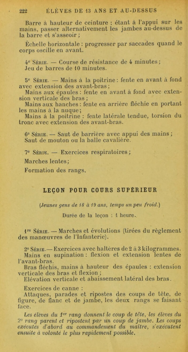 Barre à hauteur de ceinture : étant à l’appui sur les mains, passer alternativement les jambes au-dessus de la barre et s’asseoir ; Échelle horizontale : progresser par saccades quand le corps oscille en avant. 4e Série. — Course de résistance de 4 minutes ; Jeu de barres de 10 minutes. 5° Série. — Mains à la poitrine : fente en avant à fond avec extension des avant-bras; Mains aux épaules : fente en avant à fond avec exten- sion verticale des bras ; Mains aux hanches: fente en arrière fléchie en portant les mains à la nuque; Mains à la poitrine : fente latérale tendue, torsion du tronc avec extension des avant-bras. 6e Série. — Saut de barrière avec appui des mains ; Saut de mouton ou la balle cavalière. 7e Série. — Exercices respiratoires ; Marches lentes; Formation des rangs. LEÇON POUR COURS SUPERIEUR (Jeunes gens de 18 à 19 ans, temps un peu froid.) Durée de la leçon : 1 heure. lre Série. — Marches et évolutions (tirées du règlement des manœuvres de l’Infanterie). 2e Série.— Exercices avec haltères de 2 à 3 kilogrammes. Mains en supination : flexion et extension lentes de l’avant-bras. Bras fléchis, mains à hauteur des épaules : extension verticale des bras et flexion ; Elévation verticale et abaissement latéral des bras. Exercices de canne : Attaques, parades et ripostes des coups de tète, de figure, de flanc et de jambe, les deux rangs se faisant face. Les élèves du 1er rang donnent le coup de tête, les élèves du 2Ü rang parent et ripostent par un coup de jambe. Les coups exécutés d’abord au commandement du maître, s'exécutent ensuite à volonté le plus rapidement possible.