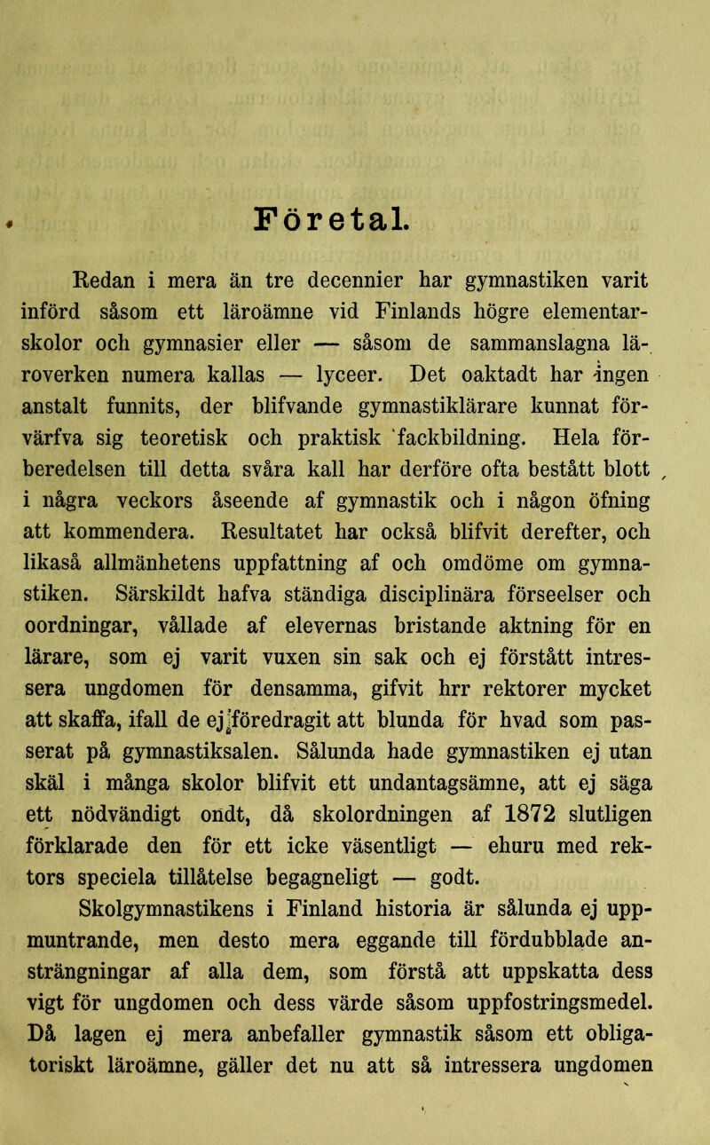 Företal. « Redan i mera än tre decennier har gymnastiken varit införd såsom ett läroämne vid Finlands högre elementar- skolor och gymnasier eller — såsom de sammanslagna lä- roverken numera kallas — lyceer. Det oaktadt har 'ingen anstalt funnits, der blifvande gymnastiklärare kunnat för- värfva sig teoretisk och praktisk 'fackbildning. Hela för- beredelsen till detta svåra kall har derföre ofta bestått blott / i några veckors åseende af gymnastik och i någon öfning att kommendera. Resultatet har också blifvit derefter, och likaså allmänhetens uppfattning af och omdöme om gymna- stiken. Särskildt hafva ständiga disciplinära förseelser och oordningar, vållade af elevernas bristande aktning för en lärare, som ej varit vuxen sin sak och ej förstått intres- sera ungdomen för densamma, gifvit hrr rektorer mycket att skaffa, ifall de ej ^föredragit att blunda för hvad som pas- serat på gymnastiksalen. Sålunda hade gymnastiken ej utan skäl i många skolor blifvit ett undantagsämne, att ej säga ett nödvändigt ondt, då skolordningen af 1872 slutligen förklarade den för ett icke väsentligt — ehuru med rek- tors speciela tillåtelse begagneligt — godt. Skolgymnastikens i Finland historia är sålunda ej upp- muntrande, men desto mera eggande till fördubblade an- strängningar af alla dem, som förstå att uppskatta dess vigt för ungdomen och dess värde såsom uppfostringsmedel. Då lagen ej mera anbefaller gymnastik såsom ett obliga- toriskt läroämne, gäller det nu att så intressera ungdomen