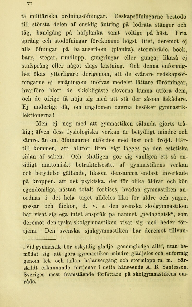 få militäriska ordningsöfningar. Reskapsöfningarne bestodo till största delen af ensidig äntring på lodräta stänger och tåg, handgång på häfplanka samt voltige på häst. Fria språng cch stödöfningar förekommo högst litet, deremot ej alls öfningar på balanserbom (planka), stormbräde, bock, barr, stegar, rundlopp, gungringar eller gunga; likaså ej stafsprång eller något slags kastning. Och denna enformig- het ökas ytterligare derigenom, att de svårare redskapsöf- ningarne ej småningom inöfvas medelst lättare föröfningar, hvarföre blott de skickligaste eleverna kunna utföra dem, och de öfrige få nöja sig med att stå der såsom åskådare. Ej underligt då, om ungdomen ogerna besöker gymnastik- lektionerna ! Men ej nog med att gymnastiken sålunda gjorts trå- kig ; äfven dess fysiologiska verkan är betydligt mindre och sämre, än om öfningarne utfördes med lust och fröjd. Här- till kommer, att alltför liten vigt lägges på den estetiska sidan af saken. Och slutligen gör sig vanligen ett så en- sidigt anatomiskt betraktelsesätt af gymnastikens verkan och betydelse gällande, liksom densamma endast inverkade på kroppen, att det psykiska, det för olika åldrar och kön egendomliga, nästan totalt förbises, hvadan gymnastiken an- ordnas i det hela taget alldeles lika för äldre och yngre, gossar och flickor, d. v. s. den svenska skolgymnastiken har visat sig ega intet anspråk på namnet „pedagogisk“, som deremot den tyska skolgymnastiken visat sig med heder för- tjena. Den svenska sjukgymnastiken har deremot tillvun- „Vid gymnastik bör oskyldig glädje genomglödga allt“, utan be- mödat sig att göra gymnastiken mindre glädjelös och enformig genom lek och täflan, balansergång och stormlopp m. m. Sär- skildt erkännande förtjenar i detta hänseende A. B. Santesson, Sveriges mest framstående författare på skolgymnastikens om- råde.