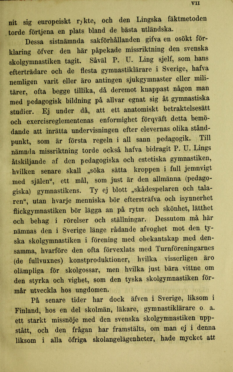 nit sig europeiskt rykte, och den Lingska fäktmetoden torde förtjena en plats bland de bästa utländska. Dessa sistnämnda sakförhållanden gifva en osökt för- klaring öfver den här påpekade missriktning den svenska skolgymnastiken tagit. Såväl P. U. Ling sjelf, som hans efterträdare och de flesta gymnastiklärare i Sverige, hafva nemligen varit eller äro antingen sjukgymnaster eller mili- tärer, ofta begge tillika, då deremot knappast någon man med pedagogisk bildning på allvar egnat sig åt gymnastiska studier. Ej under då, att ett anatomiskt betraktelsesätt och exercisreglementenas enformighet förqväft detta bemö- dande att inrätta undervisningen efter elevernas olika stånd- punkt, som är första regeln i all sann pedagogik. Till nämnda missriktning torde också hafva bidragit P. U. Lings åtskiljande af den pedagogiska och estetiska gymnastiken, hvilken senare skall „söka sätta kroppen i full jemnvigt med själen“, ett mål, som just är den allmänna (pedago- giska) gymnastikens. Ty ej blott »skådespelaren och tala- ren“, utan hvarje menniska bör eftersträfva och isynnerhet flickgymnastiken bör lägga an på rytm och skönhet, lätthet och behag i rörelser och ställningar. Dessutom må här nämnas den i Sverige länge rådande afvoghet mot den ty- ska skolgymnastiken i förening med obekantskap med den- samma, hvarföre den ofta förvexlats med Turnföreningarnes (de fullvuxnes) konstproduktioner, hvilka visserligen äio olämpliga för skolgossar, men hvilka just bära vittne om den styrka och vighet, som den tyska skolgymnastiken för- mår utveckla hos ungdomen. På senare tider har dock äfven i Sverige, liksom i Finland, hos en del skolmän, läkare, gymnastiklärare o. a. ett starkt missnöje med den svenska skolgymnastiken upp- stått, och den frågan har framstälts. om man ej i denna liksom i alla öfriga skolangelägenheter, hade mycket att