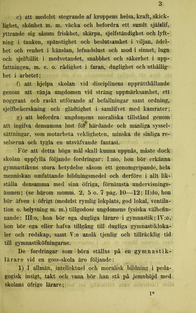 c) att medelst stegrande af kroppens helsa, kraft,.skick- lighet, skönhet m. m. väcka och befordra ett sutfdt själslif, yttrande sig såsom friskhet, skärpa, sjelfständighet och lyft- ning i tanken, spänstighet och beslutsamhet i viljan, ädel- het och renhet i känslan, lefnadslust och mod i sinnet, lugn och sjelftillit i medvetandet, snabbhet och säkerhet i upp- fattningen, m. e. o. rådighet i faran, duglighet och uthållig- het i arbetet; f) att hjelpa skolan vid disciplinens upprätthållande genom att vänja ungdomen vid sträng uppmärksamhet, ett noggrant och raskt utförande af befallningar samt ordning, sjelfbeherskning och glädtighet i samlifvet med kamrater; g) att befordra ungdomens moraliska tillstånd genom att ingifva densamma lust för härdande och manliga syssel- sättningar, som motarbeta vekligheten, minska de sinliga re- selserna och tygla en utsväfvande fantasi. För att detta höga mål skall kunna uppnås, måste dock skolan uppfylla följande fordringar: I:mo, hon bör erkänna gymnastikens stora betydelse såsom ett genomgripande, hela menniskan omfattande bildningsmedel och derföre i allt lik- ställa densamma med sina öfriga, förnämsta undervisnings- ämnen; (se härom momm. 2, 5 o. 7 pag. 10—12; II:do, hon bör äfven i öfrigt (medelst rymlig lekplats, god lokal, ventila- tion o. belysning m. m.) tillgodose ungdomens fysiska välbefin- nande; III:o, hon bör ega dugliga lärare i gymnastik; IY:o, hon bör ega eller hafva tillgång till dugliga gymnastikloka- ler och redskap, samt V:o anslå tjenlig och tillräcklig tid till gymnastiköfningarne. De fordringar som böra ställas på en gymnastik- lärare vid en goss-skola äro följande: 1) I allmän, intellektuel och moralisk bildning i peda- gogisk insigt, takt och vana bör han stå på jemnhöjd med skolans öfrige lärare: 1*