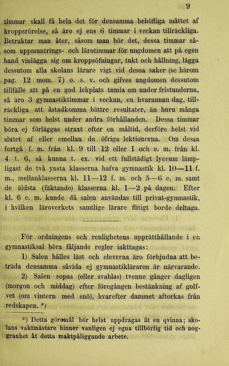 timmar skall få hela det för densamma behöfliga måttet af kroppsrörelse, så äro ej ens 6 timmar i veckan tillräckliga. Betraktar man åter, såsom man bör det, dessa timmar så- som uppmuntrings- och lärotimmar för ungdomen att på egen hand vinlägga sig om kroppsöfningar, tukt och hållning, lägga dessutom alla skolans lärare vigt vid dessa saker (se härom pag. 12 mom. 7) o. s. v. och gifves ungdomen dessutom tillfälle att på en god lekplats tumla om under fristunderna, så äro 3 gymnastiktimmar i veckan, en hvarannan dag, till- räckliga att åstadkomma bättre resultater, än huru många timmar som helst under andra förhållanden. Dessa timmar böra ej förläggas straxt efter en måltid, derföre helst vid slutet af eller emellan de öfriga lektionerna. Om dessa fortgå f. m. från kl. 9 till 12 eller 1 och e. m. från kl. 4 t. 6, så kunna t. ex. vid ett fullstädigt lyceum lämp- ligast de två ynsta klasserna hafva gymnastik kl. 10—11 f. m., mellanklasserna kl. 11—12 f. m. och 5—6 e, m. samt de äldsta (fäktande) klasserna kl. 1—2 på dagen. Efter kl. 6 e. m. kunde då salen användas till privat-gymnastik, i hvilken läroverkets samtlige lärare flitigt borde deltaga. För ordningens och renlighetens upprätthållande i en gymnastiksal böra fåljande regler iakttagas: 1) Salen hålles läst och eleverna äro förbjudna att be- träda densamma såvida ej gymnastikläraren är närvarande. 2) Salen sopas (eller svablas) tvenne gånger dagligen (morgon och middag) efter föregången bestänkning af golf- vet (om vintern med snö), hvarefter dammet aftorkas från redskapen. *) *) Detta göramål bör helst uppdragas åt en qvinna; sko- lans vaktmästare hinner vanligen ej egna tillbörlig tid och nog- granhet åt detta maktpåliggande arbete.