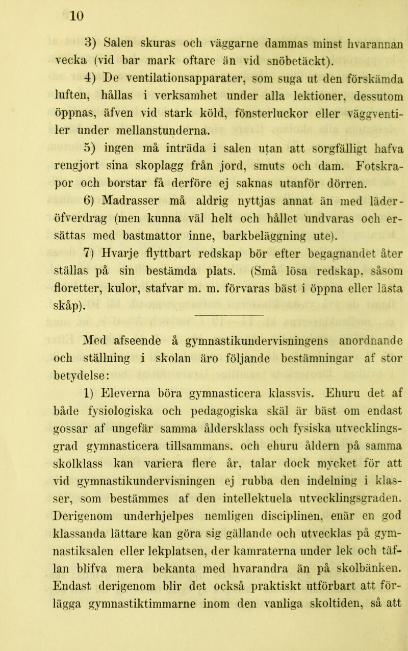 3) Salen skuras och väggarne dammas minst hvarannan vecka (vid bar mark oftare än vid snöbetäckt). 4) De ventilationsapparater, som suga ut den förskämda luften, hållas i verksamhet under alla lektioner, dessutom öppnas, äfven vid stark köld, fönsterluckor eller väggventi- ler under mellanstunderna. 5) ingen må inträda i salen utan att sorgfälligt hafva rengjort sina skoplagg från jord, smuts och dam. Fotskra- por och borstar få derföre ej saknas utanför dörren. 6) Madrasser må aldrig nyttjas annat än med läder- öfverdrag (men kunna väl helt och hållet undvaras och er- sättas med bastmattor inne, barkbeläggning ute). 7) Hvarje flyttbart redskap bör efter begagnandet åter ställas på sin bestämda plats. (Små lösa redskap, såsom floretter, kulor, stafvar m. m. förvaras bäst i öppna eller lästa skåp). Med afseende å gymnastikundervisningens anordnande och ställning i skolan äro följande bestämningar af stor betydelse: 1) Eleverna böra gymnasticera klassvis. Ehuru det af både fysiologiska och pedagogiska skäl är bäst om endast gossar af ungefär samma åldersklass och fysiska utvecklings- grad gymnasticera tillsammans, och ehuru åldern på samma skolklass kan variera flere år, talar dock mycket för att vid gymnastikundervisningen ej rubba den indelning i klas- ser, som bestämmes af den intellektuela utvecklingsgraden. Derigenom underhjelpes nemligen disciplinen, enär en god klassanda lättare kan göra sig gällande och utvecklas på gym- nastiksalen eller lekplatsen, der kamraterna under lek och täf- lan blifva mera bekanta med hvarandra än på skolbänken. Endast derigenom blir det också praktiskt utförbart att för- lägga gymnastiktimmarne inom den vanliga skoltiden, så att