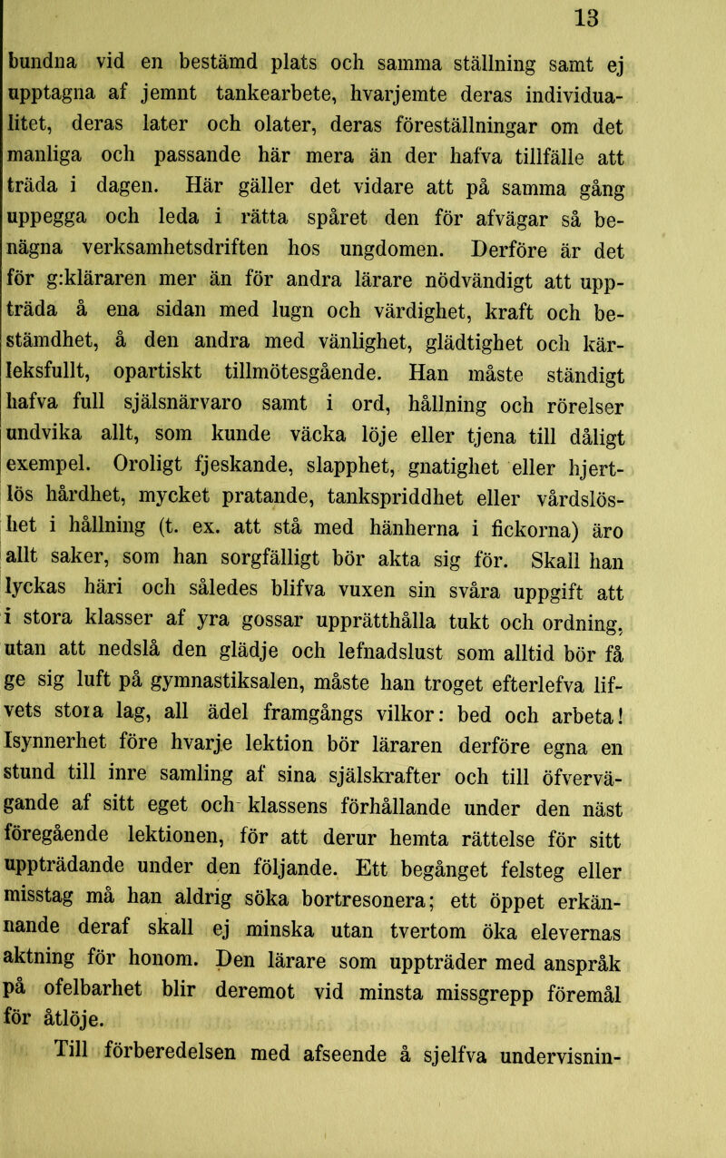 bundna vid en bestämd plats och samma ställning samt ej upptagna af jemnt tankearbete, hvarjemte deras individua- litet, deras later och olater, deras föreställningar om det manliga och passande här mera än der hafva tillfälle att träda i dagen. Här gäller det vidare att på samma gång uppegga och leda i rätta spåret den för afvägar så be- nägna verksamhetsdriften hos ungdomen. Derföre är det för g:kläraren mer än för andra lärare nödvändigt att upp- träda å ena sidan med lugn och värdighet, kraft och be- stämdhet, å den andra med vänlighet, glädtighet och kär- leksfullt, opartiskt tillmötesgående. Han måste ständigt hafva full själsnärvaro samt i ord, hållning och rörelser undvika allt, som kunde väcka löje eller tjena till dåligt exempel. Oroligt fjeskande, slapphet, gnatighet eller hjert- lös hårdhet, mycket pratande, tankspriddhet eller vårdslös- het i hållning (t. ex. att stå med hänherna i fickorna) äro allt saker, som han sorgfälligt bör akta sig för. Skall han lyckas häri och således blifva vuxen sin svåra uppgift att i stora klasser af yra gossar upprätthålla tukt och ordning, utan att nedslå den glädje och lefnadslust som alltid bör få ge sig luft på gymnastiksalen, måste han troget efterlefva lif- vets stoia lag, all ädel framgångs vilkor: bed och arbeta! Isynnerhet före hvarje lektion bör läraren derföre egna en stund till inre samling af sina själskrafter och till öfvervä- gande af sitt eget och klassens förhållande under den näst föregående lektionen, för att derur hemta rättelse för sitt uppträdande under den följande. Ett begånget felsteg eller misstag må han aldrig söka bortresonera; ett öppet erkän- nande deraf skall ej minska utan tvertom öka elevernas aktning för honom. Den lärare som uppträder med anspråk på ofelbarhet blir deremot vid minsta missgrepp föremål för åtlöje. Till förberedelsen med afseende å sjelfva undervisnin-