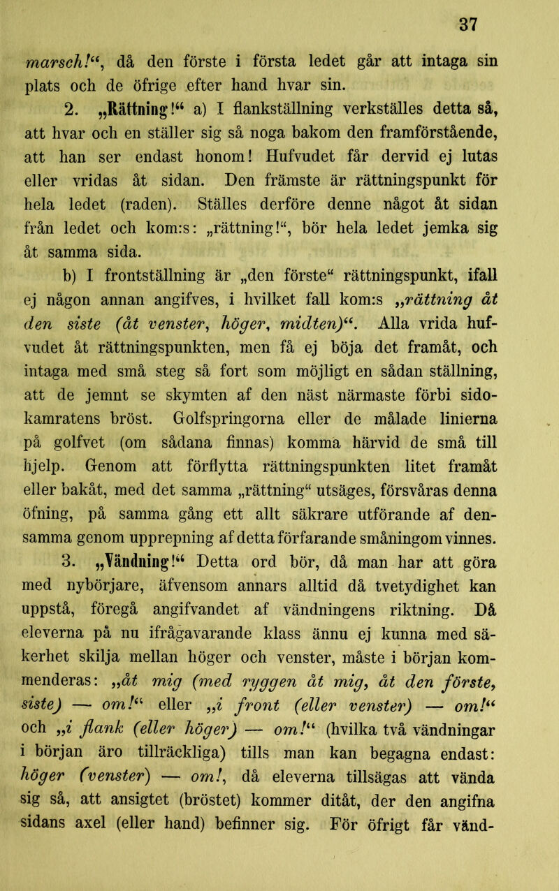 marsch!“, då den förste i första ledet går att intaga sin plats och de öfrige efter hand hvar sin. 2. „Rättning!64 a) I flankställning verkställes detta så, att hvar och en ställer sig så noga bakom den framförstående, att han ser endast honom! Hufvudet får dervid ej lutas eller vridas åt sidan. Den främste är rättningspunkt för hela ledet (raden). Ställes derföre denne något åt sidan från ledet och kom:s: „rättning!“, bör hela ledet jemka sig åt samma sida. b) I frontställning är „den förste “ rättningspunkt, ifall ej någon annan angifves, i hvilket fall kom:s „rättning åt den siste (åt venster, höger, midten)“. Alla vrida huf- vudet åt rättningspunkten, men få ej böja det framåt, och intaga med små steg så fort som möjligt en sådan ställning, att de jemnt se skymten af den näst närmaste förbi sido- kamratens hröst. Golfspringorna eller de målade linierna på golfvet (om sådana finnas) komma härvid de små till hjelp. Genom att förflytta rättningspunkten litet framåt eller bakåt, med det samma „rättning“ utsäges, försvåras denna öfning, på samma gång ett allt säkrare utförande af den- samma genom upprepning af detta förfarande småningom vinnes. 3. »Vändning!“ Detta ord bör, då man har att göra med nybörjare, äfvensom annars alltid då tvetydighet kan uppstå, föregå angifvandet af vändningens riktning. Då eleverna på nu ifrågavarande klass ännu ej kunna med sä- kerhet skilja mellan höger och venster, måste i början kom- menderas: „åt mig (med ryggen åt mig, åt den förste, siste) — om/“ eller „i front (eller venster) — om!“ och „i flank (eller höger) — om /“ (hvilka två vändningar i början äro tillräckliga) tills man kan begagna endast: höger (venster) — om/, då eleverna tillsägas att vända sig så, att ansigtet (bröstet) kommer ditåt, der den angifna sidans axel (eller hand) befinner sig. För öfrigt får vänd-