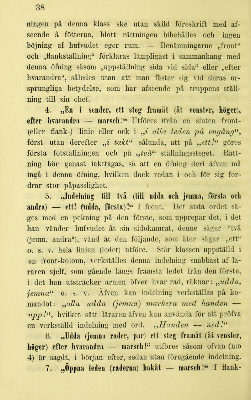 ningen på denna klass ske utan skild föreskrift med af- seende å fotterna, blott rättningen bibehålies och ingen böjning af hufvudet eger rum. — Benämningarne „front“ och „flankställning“ förklaras lämpligast i sammanhang med denna öfning såsom »uppställning sida vid sida“ eller »efter hvarandra“, således utan att man fäster sig vid deras ur- sprungliga betydelse, som har afseende på truppens ställ- ning till sin chef. 4. „En i sender, ett steg framåt (åt veuster, höger), efter hvarandra — marsch!44 Utföres ifrån en sluten front- (eller flank-) linie eller ock i „i alla leden på engång“, först utan derefter ,,z taktu sålunda, att på „ett!“ göres första fotställningen och på „två“ ställningssteget. Rätt- ning bör genast iakttagas, så att en öfning deri äfven må ingå i denna öfning, hvilken dock redan i och för sig for- drar stor påpasslighet. 5. »Indelning till två (till udda och jernna, första och andra) — ett! (udda, första)!44 I front. Det sista ordet sä- ges med en pekning på den förste, som upprepar det, i det han vänder hufvudet åt sin sidokamrat, denne säger “två (jemn, andra“), vänd åt den följande, som åter säger „ett“ o. s. v. hela linien (ledet) utföre. Står klassen uppställd i en front-kolonn, verkställes denna indelning snabbast af lä- raren sjelf, som gående längs främsta ledet från den förste, i det han utsträcker armen öfver hvar rad, räknar: „udda, jemnau o. s. v. Äfven kan indelning verkställas på ko- manclot: „alla udda (jernna) markera med handen — upp hvilket sätt läraren äfven kan använda för att pröfva en verkställd indelning med ord. ,,Handen — ned!a 6. »Udda (jernna rader, par) ett steg framåt (åt veuster, höger) efter hvarandra — marsch!44 utföres såsom ofvan (n:o 4) är sagdt, i början efter, sedan utan föregående indelning. 7. »Öppna leden (raderna) bakåt — marsch!44 I flank-