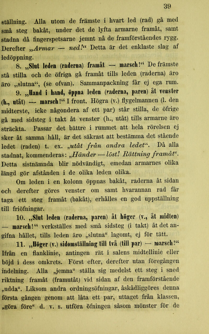 ställning. Alla utom de främste i hvart led (rad) gå med små steg bakåt, under det de lyfta armarne framåt, samt stadna då fingerspetsarne jemnt nå de framförståendes rygg. Derefter „Armav — ned!66 Detta är det enklaste slag af ledöppning. 8. „Slut leden (raderna) framåt — marsch!44 De främste stå stilla och de öfriga gå framåt tills leden (raderna) äro äro „slutna44, (se ofvan). Sammanpackning får ej ega rum. 9. „Hand i hand, öppna leden (raderna, paren) åt vens ter (h., utåt) — marsch!441 front. Högra (v.) flygelmannen (1. den midterste, icke någondera af ett par) star stilla, de öfrige gå med sidsteg i takt åt venster (h., utåt) tills armarne äro sträckta. Passar det bättre i rummet att hela rörelsen ej sker åt samma håll, är det säkrast att bestämma det stående ledet (raden) t. ex. „utåt frän andra ledetu. Då alla stadnat, kommenderas: „Händer—löst! Rättning framätiC. Detta sistnämnda blir nödvändigt, emedan armarnes olika längd gör afstånden i de olika leden olika. Om leden i en kolonn öppnas bakåt, raderna åt sidan och derefter göres venster om samt hvarannan rad får taga ett steg framåt (bakåt), erhålles en god uppställning till friöfningar. 10. „Slut leden (raderna, paren) åt höger (v., åt midten) — marsch!44 verkställes med små sidsteg (i takt) åt det an- gifna hållet, tills leden äro „slutna“ lagomt, ej för tätt. 11. „Höger (v.) sidomställning till två (till par) — marsch!44 Ifrån en flanklinie, antingen rät i salens midtellinie eller böjd i dess omkrets. Först efter, derefter utan föregången indelning. Alla „jemna“ ställa sig medelst ett steg i sned riktning framåt (framutåt) vid sidan af den framförstående „udda“. Liksom andra ordningsöfningar, åskådliggöres denna första gången genom att låta ett par, uttaget från klassen, „göra före44 d. v. s. utföra öfningen såsom mönster för de