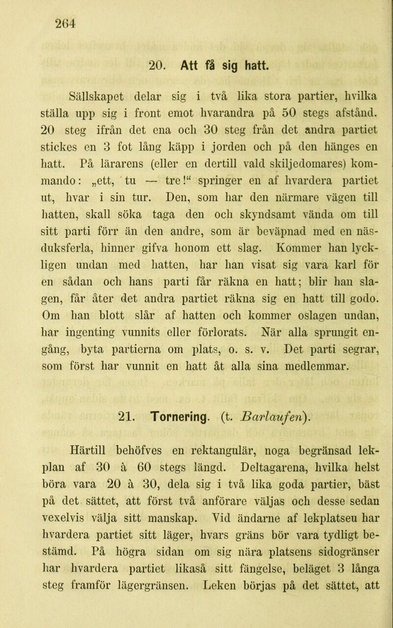 20. Att få sig hatt. Sällskapet delar sig i två lika stora partier, hvilka ställa upp sig i front emot hvarandra på 50 stegs afstånd. 20 steg ifrån det ena och 30 steg från det andra partiet stickes en 3 fot lång käpp i jorden och på den hänges en hatt. På lärarens (eller en dertill vald skiljedomares) kom- mando : „ett, tu — tre!“ springer en af hvardera partiet ut, hvar i sin tur. Den, som har den närmare vägen till hatten, skall söka taga den och skyndsamt vända om till sitt parti förr än den andre, som är beväpnad med en näs- duksferla, hinner gifva honom ett slag. Kommer han lyck- ligen undan med hatten, har han visat sig vara karl för en sådan och hans parti får räkna en hatt; blir han sla- gen, får åter det andra partiet räkna sig en hatt till godo. Om han blott slår af hatten och kommer oslagen undan, har ingenting vunnits eller förlorats. När alla sprungit en- gång, byta partierna om plats, o. s. v. Det parti segrar, som först har vunnit en hatt åt alla sina medlemmar. 21. Tornering. (t. Barlaufen). Härtill behöfves en rektangulär, noga begränsad lek- plan af 30 å 60 stegs längd. Deltagarena, hvilka helst böra vara 20 å 30, dela sig i två lika goda partier, bäst på det sättet, att först två anförare väljas och desse sedan vexelvis välja sitt manskap. Vid ändarne af lekplatseu har hvardera partiet sitt läger, hvars gräns bör vara tydligt be- stämd. På högra sidan om sig nära platsens sidogränser har hvardera partiet likaså sitt fängelse, beläget 3 långa steg framför lägergränsen. Leken börjas på det sättet, att