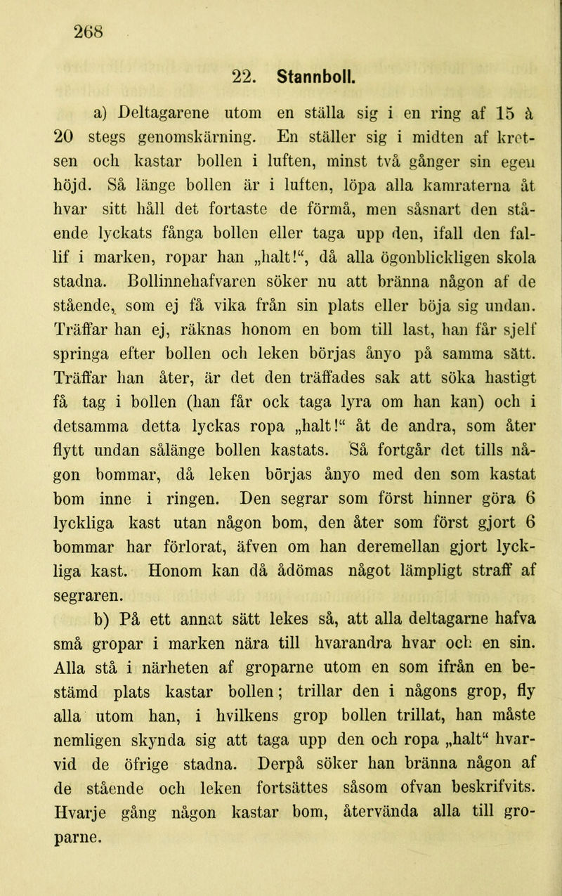 22. Stannboll. a) Deltagarene utom en ställa sig i en ring af 15 å 20 stegs genomskärning. En ställer sig i midten af kret- sen och kastar bollen i luften, minst två gånger sin egen höjd. Så länge bollen är i luften, löpa alla kamraterna åt hvar sitt håll det fortaste de förmå, men såsnart den stå- ende lyckats fånga bollen eller taga upp den, ifall den fal- lif i marken, ropar han „halt!“, då alla ögonblickligen skola stadna. Bollinnehafvaren söker nu att bränna någon af de stående, som ej få vika från sin plats eller böja sig undan. Träffar han ej, räknas honom en bom till last, han får sjelf springa efter bollen och leken börjas ånyo på samma sätt. Träffar han åter, är det den träffades sak att söka hastigt få tag i bollen (han får ock taga lyra om han kan) och i detsamma detta lyckas ropa „halt!“ åt de andra, som åter flytt undan sålänge bollen kastats. Så fortgår det tills nå- gon bommar, då leken börjas ånyo med den som kastat bom inne i ringen. Den segrar som först hinner göra 6 lyckliga kast utan någon bom, den åter som först gjort 6 bommar har förlorat, äfven om han deremellan gjort lyck- liga kast. Honom kan då ådömas något lämpligt straff af segraren. b) På ett annat sätt lekes så, att alla deltagarne hafva små gropar i marken nära till hvarandra hvar och en sin. Alla stå i närheten af groparne utom en som ifrån en be- stämd plats kastar bollen; trillar den i någons grop, fly alla utom han, i hvilkens grop bollen trillat, han måste nemligen skynda sig att taga upp den och ropa „halt“ hvar- vid de öfrige stadna. Derpå söker han bränna någon af de stående och leken fortsattes såsom ofvan beskrifvits. Hvarje gång någon kastar bom, återvända alla till gro- parne.