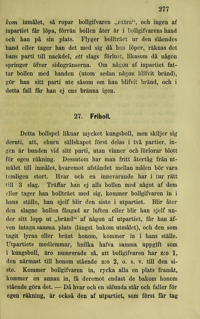 kom inmålet, så ropar bollgifvaren „extrau, och ingen af inpartiet får löpa, förrän bollen åter är i bollgifvarens hand och han på sin plats. Flyger bollträet ur den slåendes hand eller tager han det med sig då han löper, räknas det hans parti till nackdel, ett slags förlust, likasom då någon springer öfver sidogränserna. Om någon af inpartiet fat- tar bollen med handen (utom sedan någon blifvit bränd), gör han sitt parti ute såsom om han blifvit bränd, och i detta fall får han ej ens bränna igen. 27. Friboll. Detta bollspel liknar mycket kungsboll, men skiljer sig deruti, att, ehuru sällskapet först delas i två partier, in- gen är bunden vid sitt parti, utan vinner och förlorar blott för egen räkning. Dessutom har man fritt återtåg från ut- mälet till inmålet, hvaremot afståndet mellan målen bör vara temligen stort. Hvar och en innevarande har i tur rätt till 3 slag. Träffar han ej alls bollen med något af dem eller tager han bollträet med sig, kommer bollgifvaren in i hans ställe, han sjelf blir den siste i utpartiet. Blir åter den slagne bollen fångad ur luften eller blir han sjelf un- der sitt lopp ut „brändu af någon af utpartiet, får han äf- ven intaga samma plats (längst bakom utmålet), och den som tagit lyran eller bränt honom, kommer in i hans ställe. Utpartiets medlemmar, hnilka hafva samma uppgift som i kungsboll, äro numrerade så, att bollgifvaren har n:o 1, den närmast till honom stående n:o 2, o. s. v. till den si- ste. Kommer bollgifvaren in, rycka alla en plats framåt, kommer en annan in, få deremot endast de bakom honom stående göra det. — Då hvar och en sålunda står och faller för egen räkning, är också den af utpartiet, som först får tag