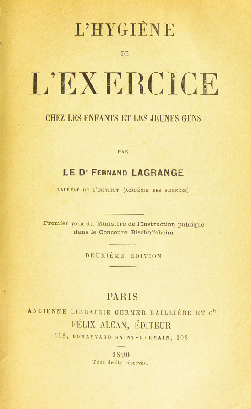 L’HYGIÈNE DE L’EXERCICE CHEZ LES ENFANTS ET LES JEUNES GENS PAH LE Dr Fernand LAGRANGE LAURÉAT DE L'INSTITUT (ACADÉMIE DES SCIENCES) Premier prix du Ministère de l’Instruction publique dans le Concours Bischoffsheim DEUXIÈME ÉDITION PARIS ANCIENNE LIERAIIIIE GERMER BAILLIÈRE ET Cie FÉLIX ALCAN, ÉDITEUR 108, BOULEVARD SAINT-GERMAIN, 108 1890 Tous droits réservés.