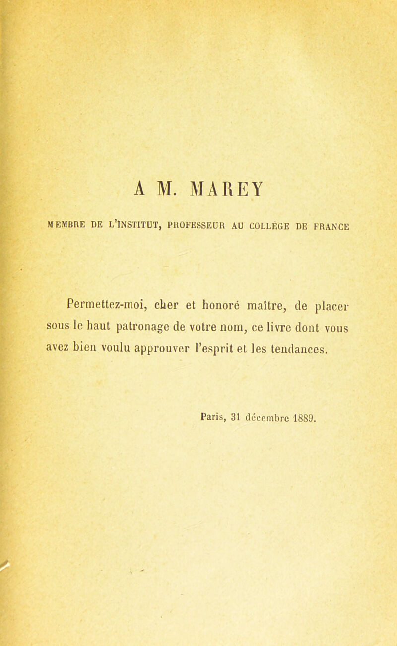 A M. MAREY MEMBRE DE L'INSTITUT, PROFESSEUR AU COLLÈGE DE FRANCE Permettez-moi, cher et honoré maître, de placer sous le haut patronage de votre nom, ce livre dont vous avez bien voulu approuver l’esprit et les tendances. Paris, 31 décembre 1889.