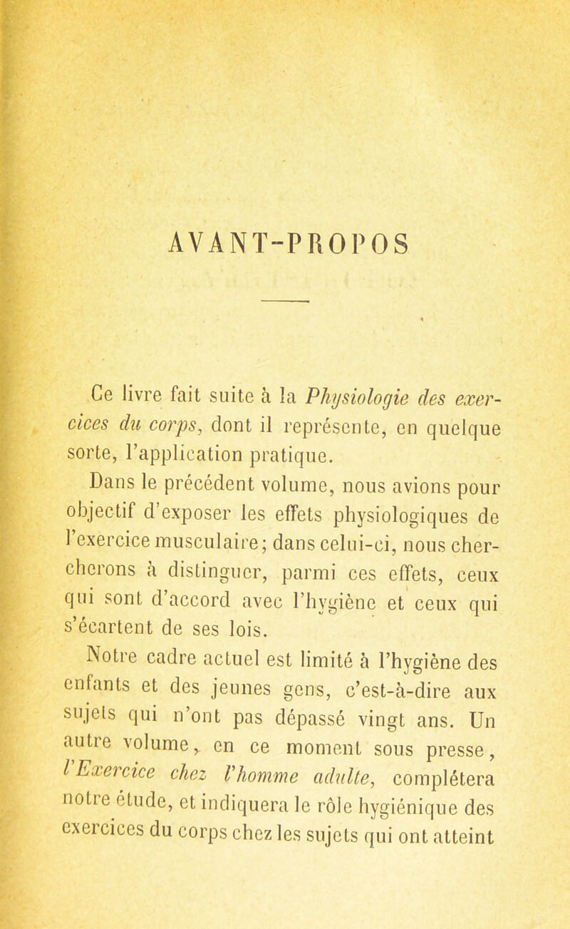 AVANT-PROPOS Ce livre fait suite à la Physiologie des exer- cices du corps, dont il représente, en quelque sorte, l’application pratique. Dans le précédent volume, nous avions pour objectif d’exposer les effets physiologiques de 1 exercice musculaire; dans celui-ci, nous cher- cherons à distinguer, parmi ces effets, ceux qui sont d’accord avec l’hygiène et ceux qui s’écartent de ses lois. Notre cadre actuel est limité à l’hygiène des enfants et des jeunes gens, c’est-à-dire aux sujets qui n’ont pas dépassé vingt ans. Un autre volume* en ce moment sous presse, lE.ieicice chez l'homme adulte, complétera notie étude, et indiquera le rôle hygiénique des exercices du corps chez les sujets qui ont atteint