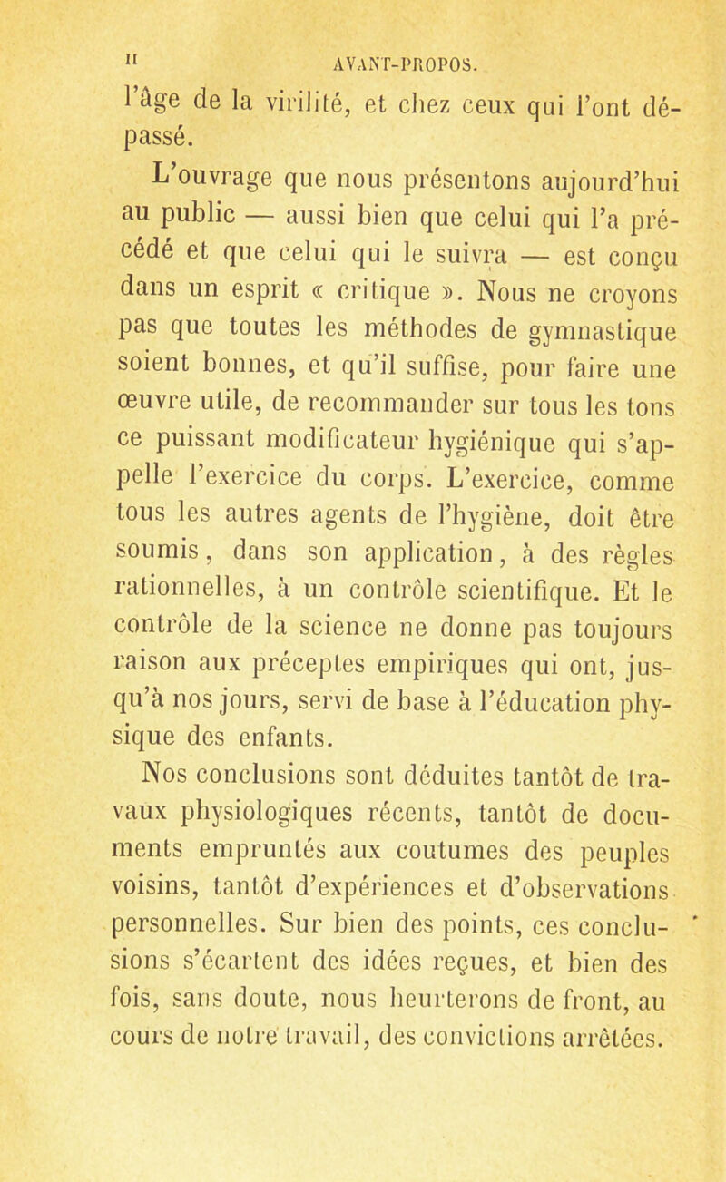 l’âge de la virilité, et chez ceux qui l’ont dé- passé. L’ouvrage que nous présentons aujourd’hui au public — aussi bien que celui qui l’a pré- cédé et que celui qui le suivra — est conçu dans un esprit « critique )>. Nous ne croyons pas que toutes les méthodes de gymnastique soient bonnes, et qu’il suffise, pour faire une œuvre utile, de recommander sur tous les tons ce puissant modificateur hygiénique qui s’ap- pelle l’exercice du corps. L’exercice, comme tous les autres agents de l’hygiène, doit être soumis, dans son application, à des règles rationnelles, à un contrôle scientifique. Et le contrôle de la science ne donne pas toujours raison aux préceptes empiriques qui ont, jus- qu’à nos jours, servi de base à l’éducation phy- sique des enfants. Nos conclusions sont déduites tantôt de tra- vaux physiologiques récents, tantôt de docu- ments empruntés aux coutumes des peuples voisins, tantôt d’expériences et d’observations personnelles. Sur bien des points, ces conclu- * sions s’écartent des idées reçues, et bien des fois, sans doute, nous heurterons de front, au cours de notre travail, des convictions arrêtées.