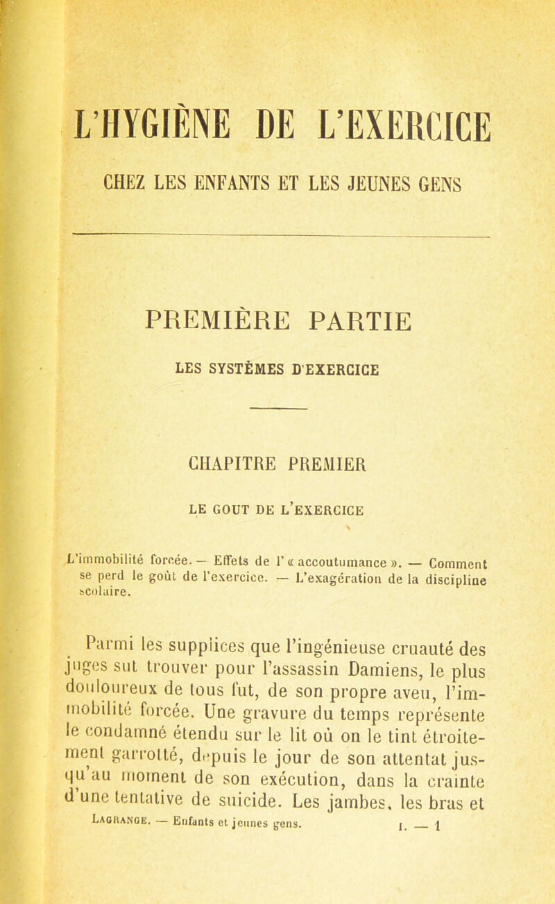 L’HYGIÈNE DE L’EXERCICE CHEZ LES ENFANTS ET LES JEUNES GENS PREMIÈRE PARTIE LES SYSTÈMES D’EXERCICE CHAPITRE PREMIER LE GOUT DE L’EXERCICE L’immobilité forcée. — Effets de T « accoutumance ». — Comment se perd le goùl de l’exercice. — L’exagération de la discipline scolaire. Parmi les supplices que l’ingénieuse cruauté des juges sut trouver pour l’assassin Damiens, le plus douloureux de tous fut, de son propre aveu, l’im- mobilité forcée. Une gravure du temps représente le condamné étendu sur le lit où on le tint étroite- ment garrotté, depuis le jour de son attentat jus- qu au moment de son exécution, dans la crainte d une tentative de suicide. Les jambes, les bras et