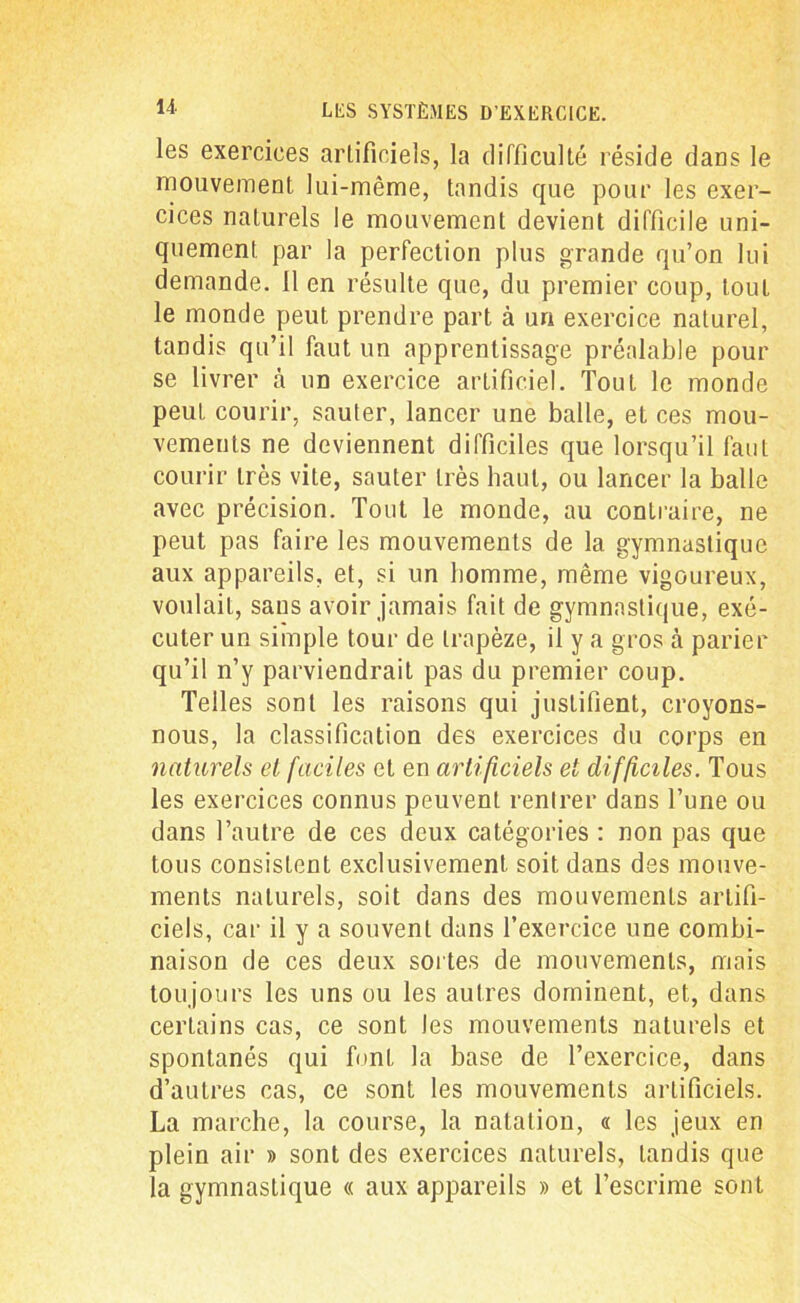 les exercices artificiels, la difficulté réside dans le mouvement lui-même, tandis que pour les exer- cices naturels le mouvement devient difficile uni- quement par la perfection plus grande qu’on lui demande. 11 en résulte que, du premier coup, tout le monde peut prendre part à un exercice naturel, tandis qu’il faut un apprentissage préalable pour se livrer à un exercice artificiel. Tout le monde peut courir, sauter, lancer une balle, et ces mou- vements ne deviennent difficiles que lorsqu’il faut courir très vite, sauter très haut, ou lancer la balle avec précision. Tout le monde, au contraire, ne peut pas faire les mouvements de la gymnastique aux appareils, et, si un homme, même vigoureux, voulait, sans avoir jamais fait de gymnastique, exé- cuter un simple tour de trapèze, il y a gros à parier qu’il n’y parviendrait pas du premier coup. Telles sont les raisons qui justifient, croyons- nous, la classification des exercices du corps en naturels et faciles et en artificiels et difficiles. Tous les exercices connus peuvent rentrer dans l’une ou dans l’autre de ces deux catégories : non pas que tous consistent exclusivement soit dans des mouve- ments naturels, soit dans des mouvements artifi- ciels, car il y a souvent dans l’exercice une combi- naison de ces deux sortes de mouvements, mais toujours les uns ou les autres dominent, et, dans certains cas, ce sont les mouvements naturels et spontanés qui font la base de l’exercice, dans d’autres cas, ce sont les mouvements artificiels. La marche, la course, la natation, « les jeux en plein air » sont des exercices naturels, tandis que la gymnastique « aux appareils » et l’escrime sont