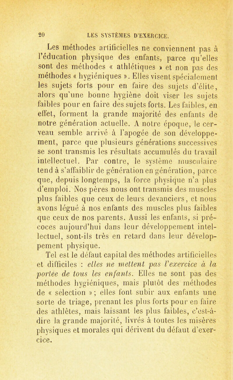 Les méthodes artificielles ne conviennent pas à l’éducation physique des enfants, parce qu’elles sont des méthodes « athlétiques » et non pas des méthodes « hygiéniques ». Elles visent spécialement les sujets forts pour en faire des sujets d’élite, alors qu’une bonne hygiène doit viser les sujets faibles pour en faire des sujets forts. Les faibles, en effet, forment la grande majorité des enfants de notre génération actuelle. A notre époque, le cer- veau semble arrivé à l’apogée de son développe- ment, parce que plusieurs générations successives se sont transmis les résultats accumulés du travail intellectuel. Par contre, le système musculaire tend à s’affaiblir de génération en génération, parce que, depuis longtemps, la force physique n’a plus d’emploi. Nos pères nous ont transmis des muscles plus faibles que ceux de leurs devanciers, et nous avons légué à nos enfants des muscles plus faibles que ceux de nos parents. Aussi les enfants, si pré- coces aujourd’hui dans leur développement intel- lectuel, sont-ils très en retard dans leur dévelop- pement physique. Tel est le défaut capital des méthodes artificielles et difficiles : elles ne mettent pas l'exercice à la portée de tous les enfants. Elles ne sont pas des méthodes hygiéniques, mais plutôt des méthodes de « sélection »; elles font subir aux enfants une sorte de triage, prenant les plus forts pour en faire des athlètes, mais laissant les plus faibles, c’est-à- dire la grande majorité, livrés à toutes les misères physiques et morales qui dérivent du défaut d’exer- cice.