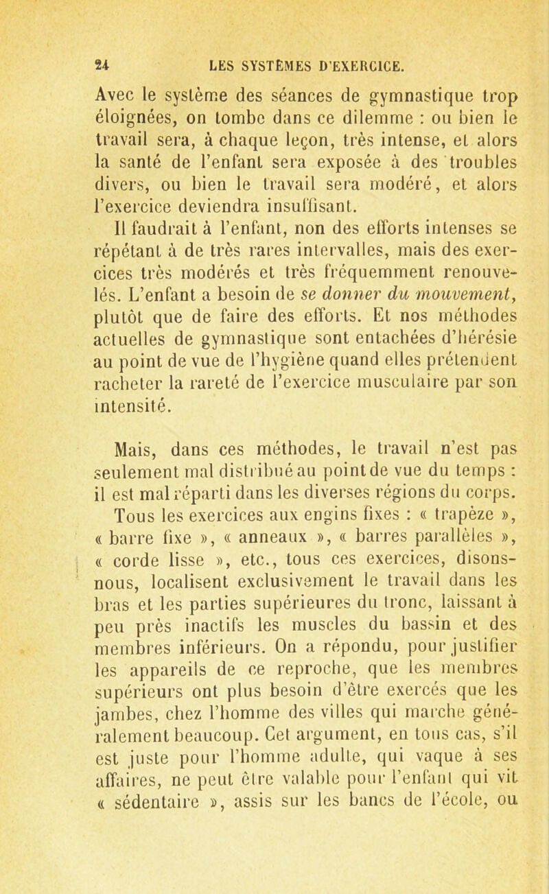 Avec le système des séances de gymnastique trop éloignées, on tombe dans ce dilemme : ou bien le travail sera, à chaque leçon, très intense, et alors la santé de l’enfant sera exposée à des troubles divers, ou bien le travail sera modéré, et alors l’exercice deviendra insuffisant. Il faudrait à l’enfant, non des efforts intenses se répétant à de très rares intervalles, mais des exer- cices très modérés et très fréquemment renouve- lés. L’enfant a besoin de se donner du mouvement, plutôt que de faire des efforts. Et nos méthodes actuelles de gymnastique sont entachées d’hérésie au point de vue de l’hygiène quand elles prétendent racheter la rareté de l’exercice musculaire par son intensité. Mais, dans ces méthodes, le travail n’est pas seulement mal distribué au point de vue du temps : il est mal réparti dans les diverses régions du corps. Tous les exercices aux engins fixes : « trapèze », « barre fixe », « anneaux », « barres parallèles », « corde lisse », etc., tous ces exercices, disons- nous, localisent exclusivement le travail dans les bras et les parties supérieures du Ironc, laissant à peu près inactifs les muscles du bassin et des membres inférieurs. On a répondu, pour justifier les appareils de ce reproche, que les membres supérieurs ont plus besoin d’être exercés que les jambes, chez l’homme des villes qui marche géné- ralement beaucoup. Cet argument, en tous cas, s’il est juste pour l’homme adulte, qui vaque à ses affai res, ne peut être valable pour l'enfant qui vit a sédentaire », assis sur les bancs de l’école, ou