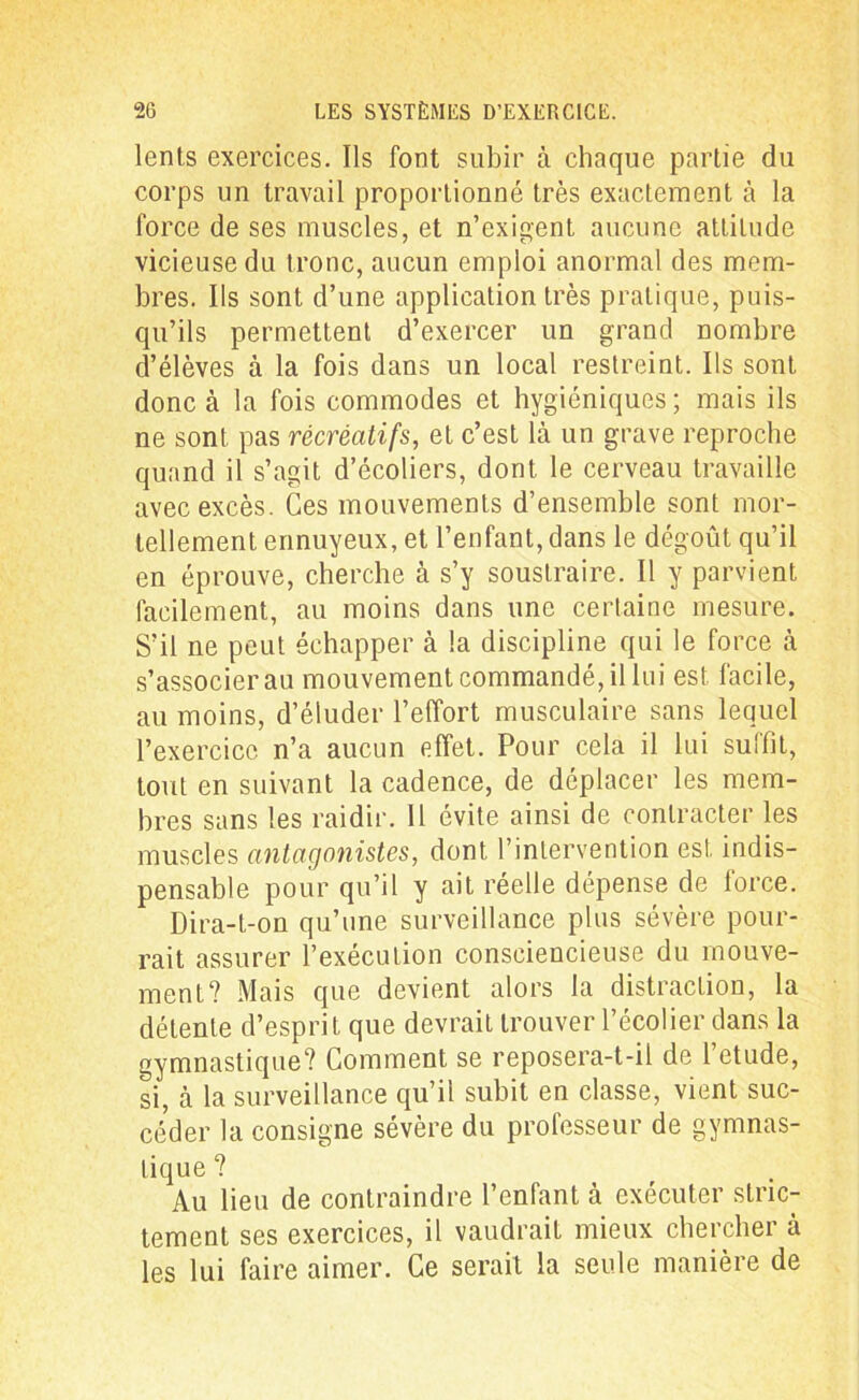 lents exercices. Ils font subir à chaque partie du corps un travail proportionné très exactement à la force de ses muscles, et n’exigent aucune attitude vicieuse du tronc, aucun emploi anormal des mem- bres. Ils sont d’une application très pratique, puis- qu’ils permettent d’exercer un grand nombre d’élèves à la fois dans un local restreint. Ils sont donc à la fois commodes et hygiéniques; mais ils ne sont pas récréatifs, et c’est là un grave reproche quand il s’agit d’écoliers, dont le cerveau travaille avec excès. Ces mouvements d’ensemble sont mor- tellement ennuyeux, et l’enfant, dans le dégoût qu’il en éprouve, cherche à s’y soustraire. Il y parvient facilement, au moins dans une certaine mesure. S’il ne peut échapper à la discipline qui le force à s’associer au mouvement commandé, il lui est facile, au moins, d’éluder l’effort musculaire sans lequel l’exercice n’a aucun effet. Pour cela il lui suffit, tout en suivant la cadence, de déplacer les mem- bres sans les raidir. Il évite ainsi de contracter les muscles antagonistes, dont l’intervention est indis- pensable pour qu’il y ait réelle dépense de force. Dira-t-on qu’une surveillance plus sévère pour- rait assurer l’exécution consciencieuse du mouve- ment? Mais que devient alors la distraction, la détente d’esprit que devrait trouver l’écolier dans la gymnastique? Comment se reposera-t-il de l’etude, si, à la surveillance qu’il subit en classe, vient suc- céder la consigne sévère du professeur de gymnas- tique ? Au lieu de contraindre l’enfant à exécuter stric- tement ses exercices, il vaudrait mieux chercher à les lui faire aimer. Ce serait la seule manière de