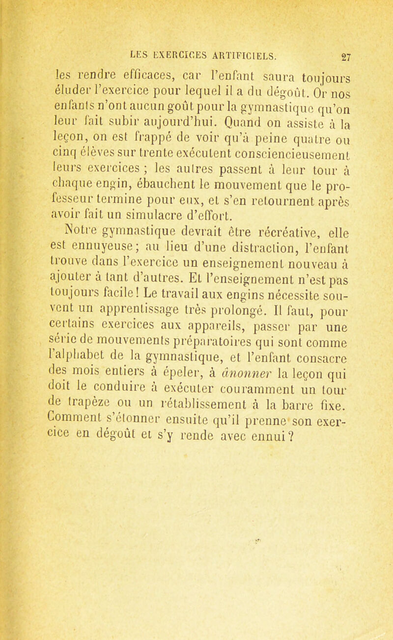 les rendre efficaces, car l’enfant saura toujours éluder l’exercice pour lequel il a du dégoût. Or nos enfants n’ont aucun goût pour la gymnastique qu’on leur fait subir aujourd’hui. Quand on assiste à la leçon, on est frappé de voir qu’à peine quatre ou cinq élèves sur trente exécutent consciencieusement leurs exercices ; les autres passent à leur tour à chaque engin, ébauchent le mouvement que le pro- fesseur termine pour eux, et s’en retournent après avoir fait un simulacre d’effort. Notre gymnastique devrait être récréative, elle est ennuyeuse; au lieu d’une distraction, l’enfant trouve dans l’exercice un enseignement nouveau à ajouter à tant d’autres. EL l’enseignement n’est pas toujours facile! Le travail aux engins nécessite sou- vent un apprentissage très prolongé. Il faut, pour certains exercices aux appareils, passer par une série de mouvements préparatoires qui sont comme 1 alphabet de la gymnastique, et l’enfant consacre des mois entiers à épeler, à ânonner la leçon qui doit le conduire à exécuter couramment un tour de trapèze ou un rétablissement à la barre fixe. Comment s’étonner ensuite qu’il prenne son exer- cice en dégoût et s’y rende avec ennui?