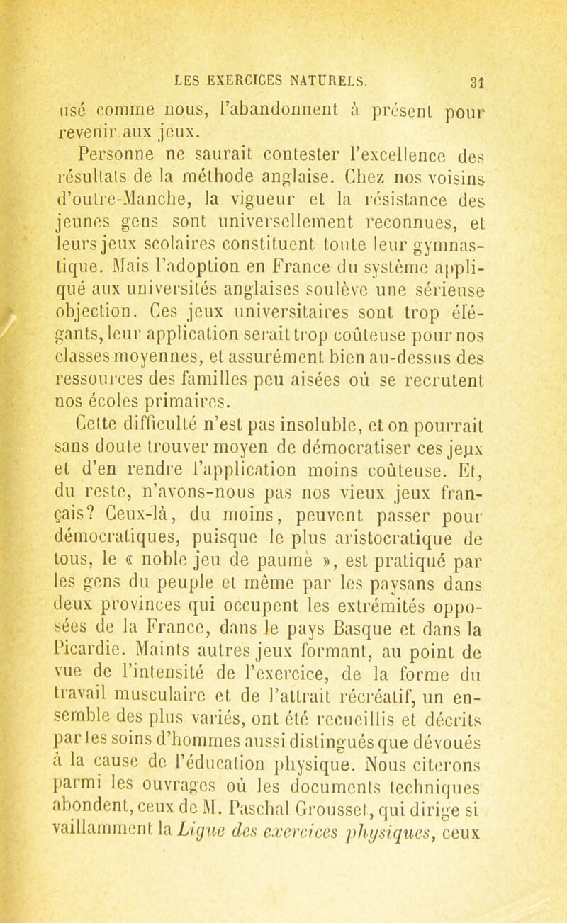 usé comme nous, l’abandonnent à présent pour revenir aux jeux. Personne ne saurait contester l’excellence des résultats de la méthode anglaise. Chez nos voisins d’outre-Manche, la vigueur et la résistance des jeunes gens sont universellement reconnues, et leurs jeux scolaires constituent toute leur gymnas- tique. Mais l’adoption en France du système appli- qué aux universités anglaises soulève une sérieuse objection. Ces jeux universitaires sont trop élé- gants, leur application serait trop coûteuse pour nos classes moyennes, et assurément bien au-dessus des ressources des familles peu aisées où se recrutent nos écoles primaires. Cette difficulté n’est pas insoluble, et on pourrait sans doute trouver moyen de démocratiser ces jepx et d’en rendre l’application moins coûteuse. Et, du reste, n’avons-nous pas nos vieux jeux fran- çais? Ceux-là, du moins, peuvent passer pour démocratiques, puisque le plus aristocratique de tous, le « noble jeu de paume », est pratiqué par les gens du peuple et même par les paysans dans deux provinces qui occupent les extrémités oppo- sées de la France, dans le pays Basque et dans la Picardie. Maints autres jeux formant, au point de vue de l’intensité de l’exercice, de la forme du travail musculaire et de l’attrait récréatif, un en- semble des plus variés, ont été recueillis et décrits parles soins d’hommes aussi distingués que dévoués a la cause de l’éducation physique. Nous citerons parmi les ouvrages oû les documents techniques abondent, ceux de M. Paschal Grousset, qui dirige si vaillamment la Ligue des exercices physiques, ceux