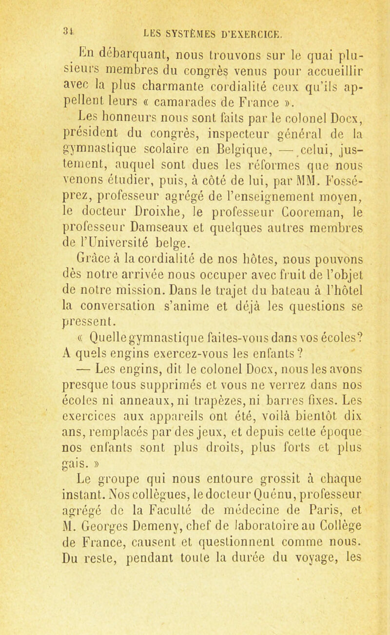 ILn débarquant, nous trouvons sur le quai plu- sieurs membres du congrès venus pour accueillir avec la plus charmante cordialité ceux qu’ils ap- pellent leurs « camarades de France ». Les honneurs nous sont faits par le colonel Docx, président du congrès, inspecteur général de la gymnastique scolaire en Belgique, — celui, jus- tement, auquel sont dues les réformes que nous venons étudier, puis, à côté de lui, par MM. Fossé- prez, professeur agrégé de l’enseignement moyen, le docteur Droixhe, le professeur Cooreman, le professeur Damseaux et quelques autres membres de l’Université belge. Grâce à la cordialité de nos hôtes, nous pouvons dès notre arrivée nous occuper avec fruit de l’objet de notre mission. Dans le trajet du bateau à l’hôtel la conversation s’anime et déjà les questions se pressent. « Quelle gymnastique faites-vous dans vos écoles? A quels engins exercez-vous les enfants? — Les engins, dit le colonel Docx, nous les avons presque tous supprimés et vous ne verrez dans nos écoles ni anneaux, ni trapèzes, ni barres fixes. Les exercices aux appareils ont été, voilà bientôt dix ans, remplacés par des jeux, et depuis cette époque nos enfants sont plus droits, plus forts et plus gais. » Le groupe qui nous entoure grossit à chaque instant. Nos collègues, le docteur Quénu, professeur agrégé de la Faculté de médecine de Paris, et M. Georges Demeny, chef de laboratoire au Collège de France, causent et questionnent comme nous. Du reste, pendant toute la durée du voyage, les