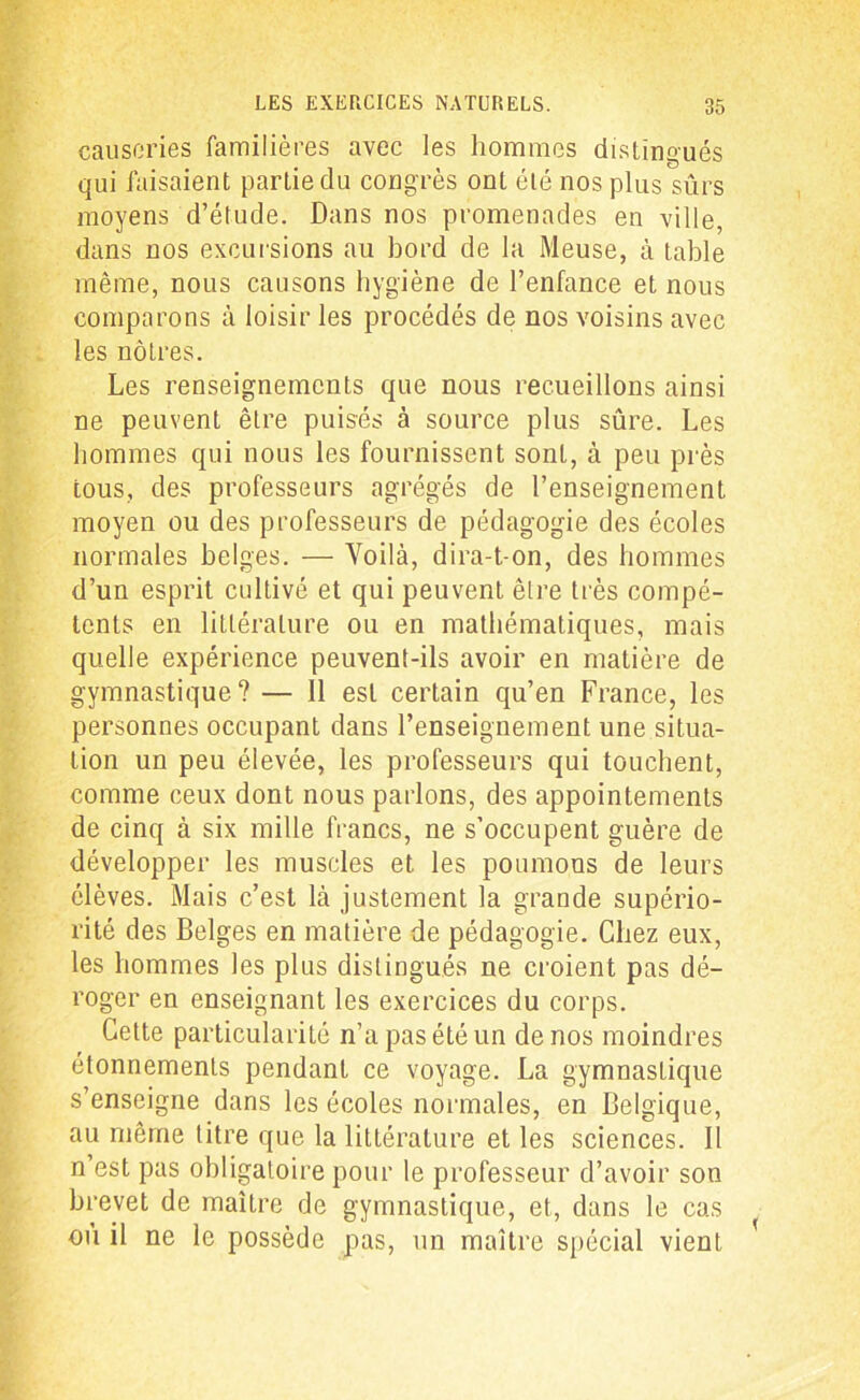 causeries familières avec les hommes distingués qui faisaient partie du congrès ont été nos plus sûrs moyens d’étude. Dans nos promenades en ville, dans nos excursions au bord de la Meuse, à table même, nous causons hygiène de l’enfance et nous comparons à loisir les procédés de nos voisins avec les nôtres. Les renseignements que nous recueillons ainsi ne peuvent être puisés à source plus sûre. Les hommes qui nous les fournissent sont, à peu près tous, des professeurs agrégés de l’enseignement moyen ou des professeurs de pédagogie des écoles normales belges. — Voilà, dira-t-on, des hommes d’un esprit cultivé et qui peuvent être très compé- tents en littérature ou en mathématiques, mais quelle expérience peuvent-ils avoir en matière de gymnastique? — 11 est certain qu’en France, les personnes occupant dans l’enseignement une situa- tion un peu élevée, les professeurs qui touchent, comme ceux dont nous parlons, des appointements de cinq à six mille francs, ne s’occupent guère de développer les muscles et les poumons de leurs élèves. Mais c’est là justement la grande supério- rité des Belges en matière de pédagogie. Chez eux, les hommes les plus distingués ne croient pas dé- roger en enseignant les exercices du corps. Cette particularité n’a pas été un de nos moindres étonnements pendant ce voyage. La gymnastique s’enseigne dans les écoles normales, en Belgique, au même titre que la littérature et les sciences. II n’est pas obligatoire pour le professeur d’avoir son brevet de maître de gymnastique, et, dans le cas < ou il ne le possède pas, un maître spécial vient