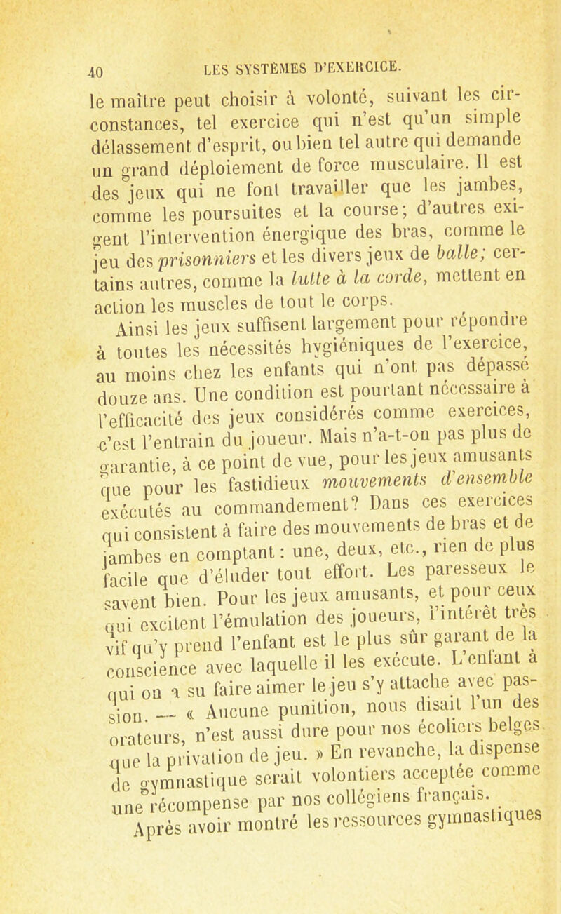 le maître peut choisir à volonté, suivant les cir- constances, tel exercice qui n’est qu’un simple délassement d’esprit, ou bien tel autre qui demande un grand déploiement de force musculaire. Il est des jeux qui ne font travailler que les jambes, comme les poursuites et la course ; d’autres exi- gent l’intervention énergique des bras, comme le [eu des prisonniers et les divers jeux de balle; cer- tains autres, comme la lutle à la corde, mettent en action les muscles de tout le corps. Ainsi les jeux suffisent largement pour répondre à toutes les nécessités hygiéniques de l’exercice, au moins chez les enfants qui n’ont pas dépassé douze ans. Une condition est pourtant necessaire a l’efficacité des jeux considérés comme exercices, c’est l’entrain du joueur. Mais n’a-t-on pas plus de «arantie, à ce point de vue, pour les jeux amusants oue pour les fastidieux mouvements d ensemble exécutés au commandement? Dans ces exeicices nui consistent à faire des mouvements de bras et de jambes en comptant : une, deux, etc., rien de p us facile que d’éluder tout effort. Les paresseux le savent bien. Pour les jeux amusants, et pour ceux oui excitent l’émulation des joueurs, i interet très vif qu’y prend l’enfant est le plus sur garant de la conscience avec laquelle il les exécute. L entant a qui on a su faire aimer le jeu s y attache avec pas Si0n. __ « Aucune punition, nous disait 1 un des orateurs, n’est aussi dure pour nos ecoliers belges que la privation de jeu. » En revanche, la dispense de gymnastique serait volontiers acceptée comme une récompense par nos collégiens français. Après avoir montré les ressources gymnastiques