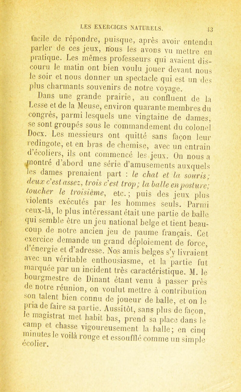 facile de répondre, puisque, après avoir entendu parler de ces jeux, nous les avons vu mettre en pratique. Les mêmes professeurs qui avaient dis- couru le malin ont bien voulu jouer devant nous le soir et nous donner un spectacle qui est un des plus charmants souvenirs de notre voyage. Dans une grande prairie, au confluent de la Lesse et de la Meuse, environ quarante membres du congrès, parmi lesquels une vingtaine de dames, se sont groupés sous le commandement du colonel Docx. Les messieurs ont quitté sans façon leur i edingote, et en bras de chemise, avec un entrain d’écoliers, ils ont commencé les jeux. On nous a jnontré d’abord une série d’amusements auxquels les dames prenaient part : le chat et la souris ■ (leux c'est assez, trois c'est trop; la balle en posture- toucher le troisième, etc.; puis des jeux plus \iolents exécutés par les hommes seuis. Parmi ceux-là, le plus intéressant était une partie de balle qui semble être un jeu national belge et tient beau- coup de notre ancien jeu de paume français. Cet exercice demande un grand déploiement de force, < energie et d adresse. Nos amis belges s’v livraient avec un véritable enthousiasme, et la partie fut maïquée par un incident très caractéristique. M. le bourgmestre de Dinant étant venu à passer près <Je notre réunion, on voulut mettre à contribution >on talent bien connu de joueur de balle, et on le pua de faire sa partie. Aussitôt, sans plus de façon, e magistrat met habit bas, prend sa place dans le camp et chasse vigoureusement la balle; en cinq minutes le voilà rouge et essoufflé comme un simple