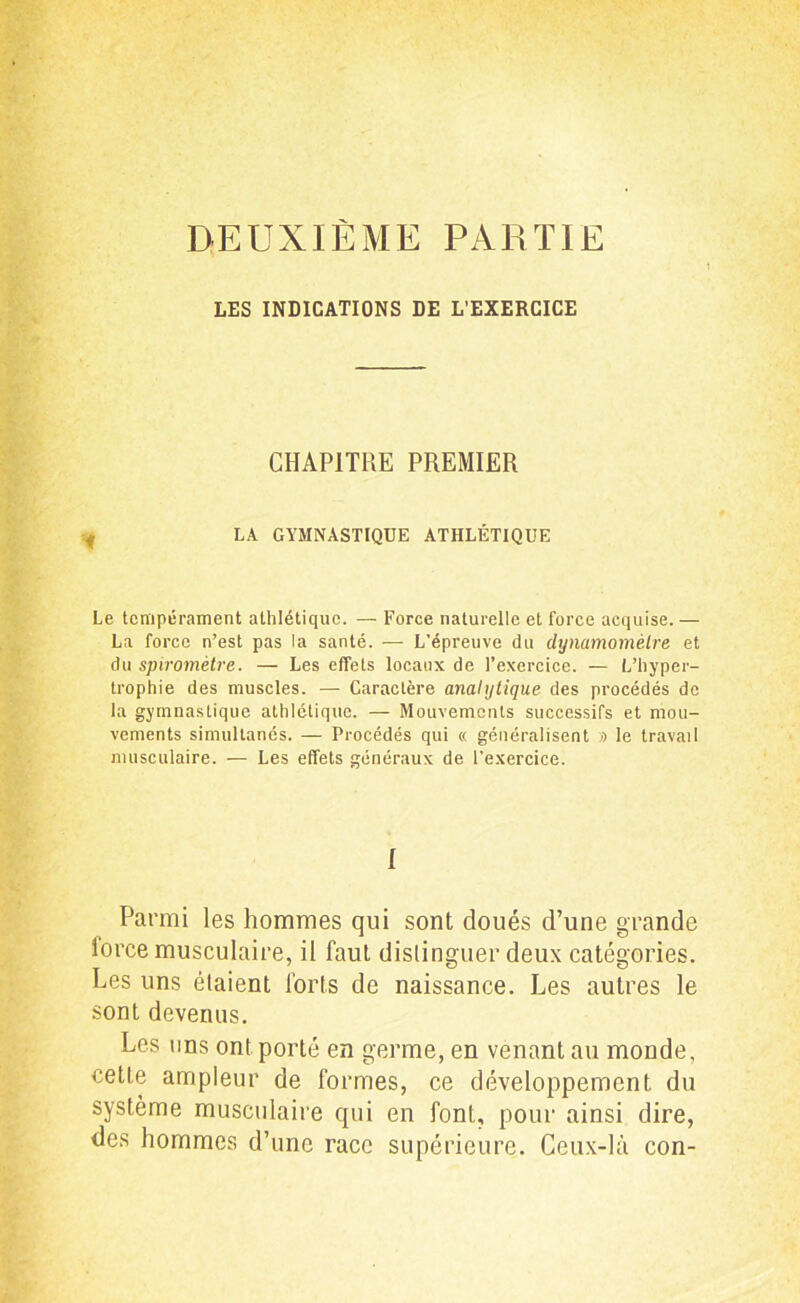 DEUXIÈME PARTIE LES INDICATIONS DE L’EXERCICE CHAPITRE PREMIER LA GYMNASTIQUE ATHLÉTIQUE Le tempérament athlétique. — Force naturelle et force acquise. — La force n’est pas la santé. — L’épreuve du dynamomètre et du spiromètre. — Les effets locaux de l’exercice. — L’hyper- trophie des muscles. — Caractère analytique des procédés de la gymnastique athlétique. — Mouvements successifs et mou- vements simultanés. — Procédés qui « généralisent » le travail musculaire. — Les effets généraux de l’exercice. I Parmi les hommes qui sont doués d’une grande force musculaire, il faut distinguer deux catégories. Les uns étaient forts de naissance. Les autres le sont devenus. Les uns ont porté en germe, en venant au monde, cette ampleur de formes, ce développement du système musculaire qui en font, pour ainsi dire, des hommes d’une race supérieure. Ceux-là con-