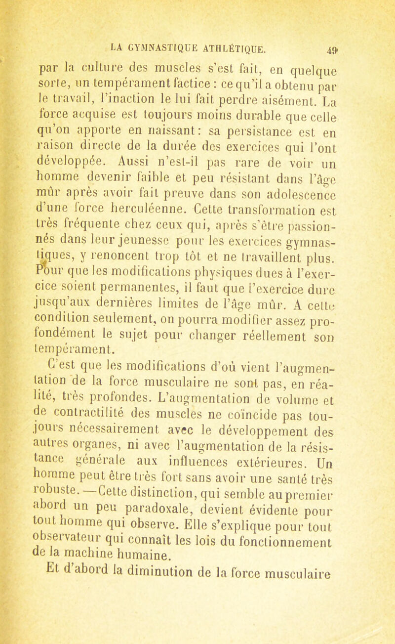 par la culture des muscles s’est fait, en quelque sorte, un tempérament factice : ce qu’il a obtenu par le travail, l’inaction le lui fait perdre aisément. La force acquise est toujours moins durable que celle qu’on apporte en naissant : sa persistance est en raison directe de la durée des exercices qui l’ont développée. Aussi n’esl-il pas rare de voir un homme devenir faible et peu résistant dans l’âge mûr après avoir fait preuve dans son adolescence d’une force herculéenne. Cette transformation est très fréquente chez ceux qui, après s’être passion- nés dans leur jeunesse pour les exercices gymnas- tes, y renoncent trop tôt et ne travaillent plus. Pour que les modifications physiques dues à l’exer- cice soient permanentes, il faut que l’exercice dure jusqu’aux dernières limites de l’âge mûr. A celte condition seulement, on pourra modifier assez pro- londément le sujet pour changer réellement son- tempérament. C’est que les modifications d’où vient l’augmen- tation de la force musculaire ne sont pas, en réa- lité, très profondes. L’augmentation de volume et de contractilité des muscles ne coïncide pas tou- jours nécessairement avec le développement des autres organes, ni avec l’augmentation de la résis- tance générale aux influences extérieures. Un homme peut être très fort sans avoir une santé très robuste. Celte distinction, qui semble au premier abord un peu paradoxale, devient évidente pour tout homme qui observe. Elle s’explique pour tout o aseï valeur qui connaît les lois du fonctionnement de la machine humaine. El d aboid la diminution de la force musculaire