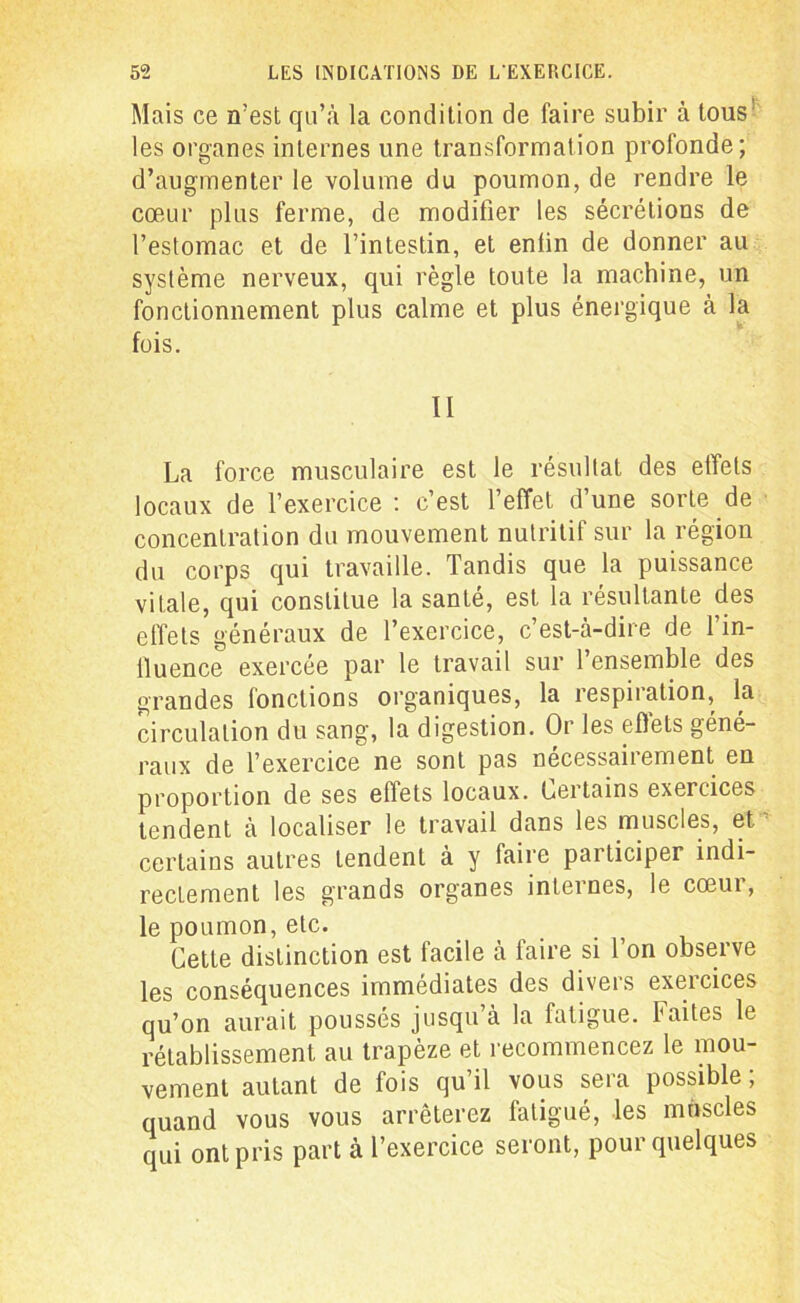 Mais ce n’est qn’à la condition de faire subir à tous les organes internes une transformation profonde; d’augmenter le volume du poumon, de rendre le cœur plus ferme, de modifier les sécrétions de l’estomac et de l’intestin, et enfin de donner au système nerveux, qui règle toute la machine, un fonctionnement plus calme et plus énergique à la fois. II La force musculaire est le résultat des effets locaux de l’exercice : c’est l’effet d’une sorte de concentration du mouvement nutritif sur la région du corps qui travaille. Tandis que la puissance vitale, qui constitue la santé, est la résultante des effets généraux de l’exercice, c’est-à-dire de l’in- fluence exercée par le travail sur l’ensemble des grandes fonctions organiques, la respiration, la circulation du sang, la digestion. Or les effets géné- raux de l’exercice ne sont pas necessaiiement en proportion de ses effets locaux. Certains exercices tendent à localiser le travail dans les muscles, et. certains autres tendent à y faire participer indi- rectement les grands organes internes, le cœur, le poumon, etc. Cette distinction est facile à faire si l’on observe les conséquences immédiates des divers exercices qu’on aurait poussés jusqu’à la fatigue. Faites le rétablissement au trapèze et recommencez le mou- vement autant de fois qu’il vous sera possible ; quand vous vous arrêterez fatigué, les muscles qui ont pris part à l’exercice seront, pour quelques