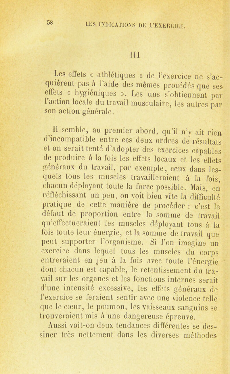 III Les effets « athlétiques » de l’exercice ne s’ac- quieient pas à 1 aide des mêmes procédés que ses effets « hygiéniques ». Les uns s’obtiennent par i action locale du travail musculaire, les autres par son action générale. Il semble, au premier abord, qu’il n’y ait rien d’incompatible entre ces deux ordres de résultats et on serait tenté d’adopter des exercices capables de produire cà la fois les effets locaux et les effets généraux du travail, par exemple, ceux dans les- quels tous les muscles travailleraient à la fois, chacun déployant toute la force possible. Mais, en réfléchissant un peu, on voit bien vite la difficulté pratique de cette manière de procéder : c’est le défaut de proportion entre la somme de travail qu’effectueraient les muscles déployant tous à la fois toute leur énergie, et la somme de travail que peut supporter l’organisme. Si l’on imagine un exercice dans lequel tous les muscles du corps entreraient en jeu à la fois avec toute l’énergie dont chacun est capable, le retentissement du tra- vail sur les organes et les fonctions internes serait d’une intensité excessive, les effets généraux de l’exercice se feraient sentir avec une violence telle que le cœur, le poumon, les vaisseaux sanguins se trouveraient mis à une dangereuse épreuve. Aussi voit-on deux tendances différentes se des- siner très nettement dans les diverses méthodes