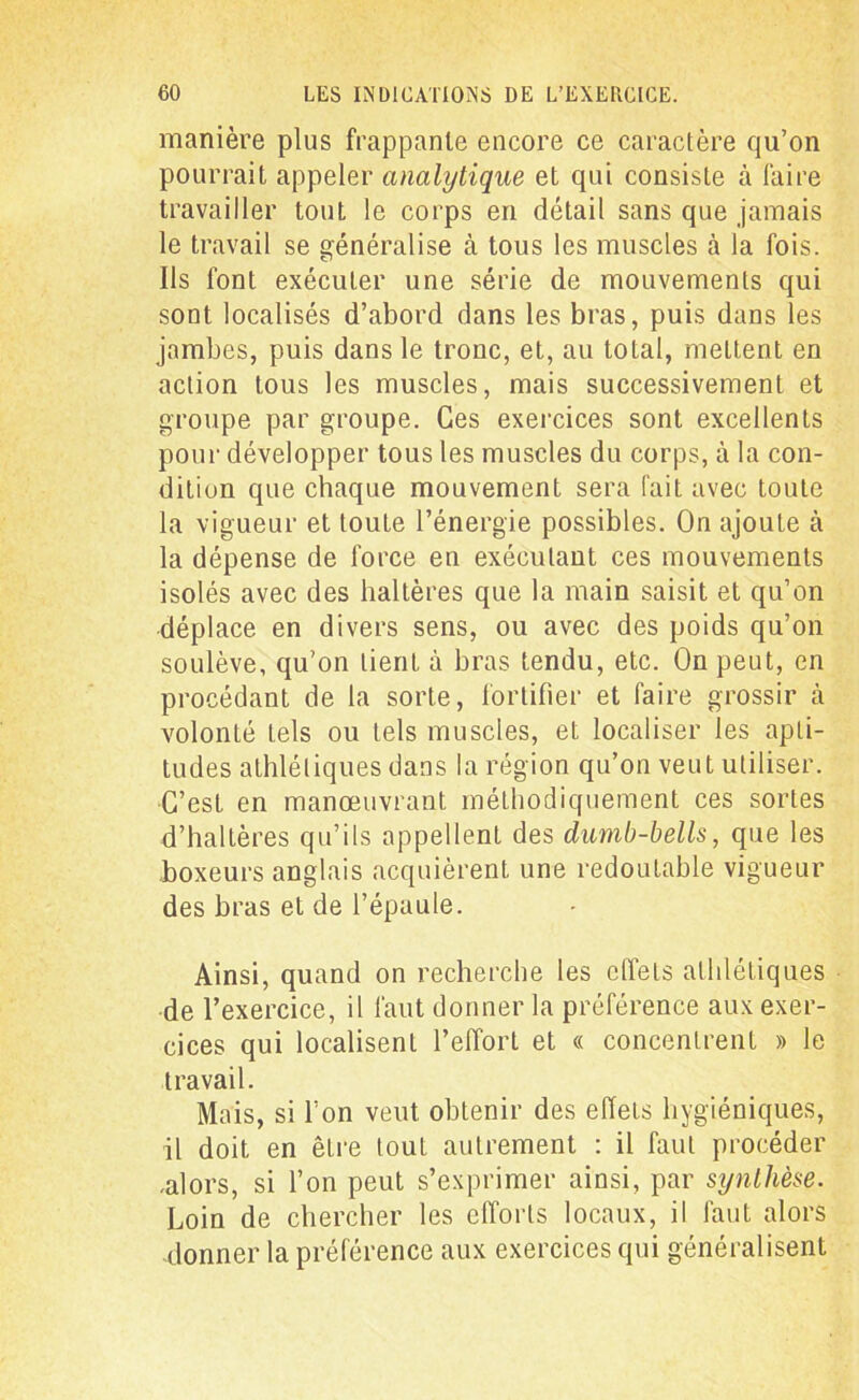 manière plus frappante encore ce caractère qu’on pourrait appeler analytique et qui consiste à faire travailler tout le corps en détail sans que jamais le travail se généralise à tous les muscles à la fois. Ils font exécuter une série de mouvements qui sont localisés d’abord dans les bras, puis dans les jambes, puis dans le tronc, et, au total, mettent en action tous les muscles, mais successivement et groupe par groupe. Ces exercices sont excellents pour développer tous les muscles du corps, à la con- dition que chaque mouvement sera fait avec toute la vigueur et toute l’énergie possibles. On ajoute à la dépense de force en exécutant ces mouvements isolés avec des haltères que la main saisit et qu’on déplace en divers sens, ou avec des poids qu’on soulève, qu’on tient à bras tendu, etc. On peut, en procédant de la sorte, fortifier et faire grossir à volonté tels ou tels muscles, et localiser les apti- tudes athlétiques dans la région qu’on veut utiliser. C’est en manœuvrant méthodiquement ces sortes d’haltères qu’ils appellent des dumb-bells, que les boxeurs anglais acquièrent une redoutable vigueur des bras et de l’épaule. Ainsi, quand on recherche les effets athlétiques de l’exercice, il faut donner la préférence aux exer- cices qui localisent l’effort et « concentrent » le travail. Mais, si l’on veut obtenir des effets hygiéniques, il doit en être tout autrement : il faut procéder .alors, si l’on peut s’exprimer ainsi, par synthèse. Loin de chercher les efforts locaux, il faut alors donner la préférence aux exercices qui généralisent