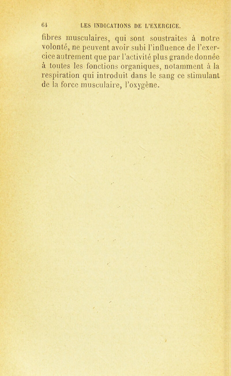 fibres musculaires, qui sont soustraites à notre volonté, ne peuvent avoir subi l’influence de l’exer- cice autrement que par l’activité plus grande donnée à toutes les fonctions organiques, notamment à la respiration qui introduit dans le sang ce stimulant de la force musculaire, l’oxygène. I