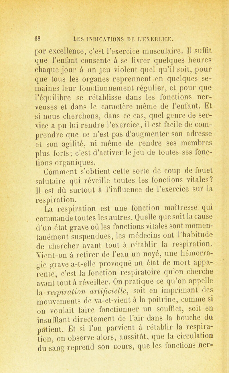 par excellence, c’est l’exercice musculaire. Il suffit que l’enfant consente à se livrer quelques heures chaque jour à un jeu violent quel qu’il soit, pour que tous les organes reprennent en quelques se- maines leur fonctionnement régulier, et pour que l’équilibre se rétablisse dans les fonctions ner- veuses et dans le caractère même de l’enfant. Et si nous cherchons, dans ce cas, quel genre de ser- vice a pu lui rendre l’exercice, il est facile de com- prendre que ce n’est pas d’augmenter son adresse et son agilité, ni même de rendre ses membres plus forts; c’est d’activer le jeu de toutes ses fonc- tions organiques. Gomment s’obtient cette sorte de coup de fouet salutaire qui réveille toutes les fonctions vitales? Il est dû surtout à l’influence de l’exercice sur la respiration. La respiration est une fonction maîtresse qui commande toutes les autres. Quelle que soit la cause d’un état grave où les fonctions vitales sont momen- tanément suspendues, les médecins ont l’habitude de chercher avant tout à rétablir la respiration. Vient-on h retirer de l’eau un noyé, une hémorra- gie grave a-t-elle provoqué un état de mort appa- rente, c’est la fonction respiratoire qu’on cherche avant tout à réveiller. On pratique ce qu’on appelle la respiration artificielle, soit en imprimant des mouvements de va-et-vient à la poitrine, comme si on voulait faire fonctionner un soufflet, soit en insufflant directement de l’air dans la bouche du patient. Et si l’on parvient à rétablir la respira- tion, on observe alors, aussitôt, que la circulation du sang reprend son cours, que les fonctions ner-